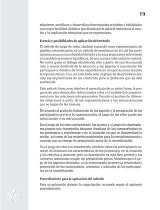 19
adquieren, modifican y desarrollan determinadas actitudes y habilidades
con mayor facilidad, debido a que disminuye la natural resistencia al cam-
bio y la implicación emocional que se experimente.

Esencia y posibilidades de aplicación del método
El método de juego de roles, también conocido como representación de
papeles, escenificación, es un método de enseñanza en el cual los parti-
cipantes asumen una identidad distinta a la suya propia para enfrentarse
con problemas reales o hipotéticos, de una manera informal pero realista.
No existe guión ni diálogo establecido; sólo a partir de una descripción
más o menos detallada de la situación y los papeles a representar los
participantes deciden de forma espontánea su comportamiento durante
la representación. Una vez concluida esta, el grupo de observadores dis-
cute las implicaciones de las conductas para el problema que se esté
analizando.
Este método tiene como objetivo el aprendizaje de un saber hacer, la pre-
paración para desarrollar determinados roles y el análisis del comporta-
miento en las relaciones interpersonales. Permite el análisis de diferen-
tes situaciones a partir de las representaciones y las interpretaciones
que se hagan de las mismas.
De acuerdo al grado de elaboración de los papeles y la preparación de los
participantes previo a la representación, el juego de los roles puede ser
estructurado o no estructurado.
En el juego de los roles estructurado, los actores y el grupo de observado-
res poseen una descripción bastante detallada de las características de
los personajes a representar o de la situación en que se desarrollará la
acción, así como de los criterios establecidos para la retroalimentación y
cuentan con un tiempo de preparación antes de la escenificación.
En el juego de roles no estructurado, también todos los participantes co-
nocen de antemano las características de los personajes, de la situación
y los criterios a observar, pero su descripción es más bien general y los
«actores» comienzan a jugar, sin preparación previa. Mientras que el jue-
go de los aspectos deseados, el no estructurado favorece la creatividad y
proyección de las motivaciones, creencias y actitudes de los participan-
tes en la escenificación.

Procedimiento para la aplicación del método
Para su aplicación durante la capacitación, se puede seguir el siguiente
procedimiento:
 