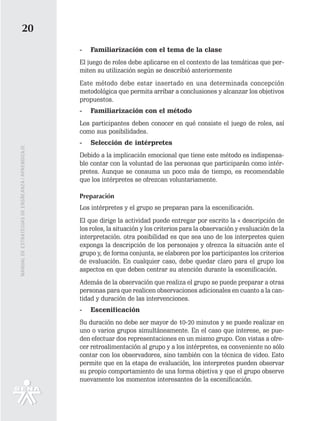 20
                                                   -   Familiarización con el tema de la clase
                                                   El juego de roles debe aplicarse en el contexto de las temáticas que per-
                                                   miten su utilización según se describió anteriormente
                                                   Este método debe estar insertado en una determinada concepción
                                                   metodológica que permita arribar a conclusiones y alcanzar los objetivos
                                                   propuestos.
                                                   -   Familiarización con el método
                                                   Los participantes deben conocer en qué consiste el juego de roles, así
                                                   como sus posibilidades.
                                                   -   Selección de intérpretes
MANUAL DE ESTRATEGIAS DE ENSÑEANZA / APRENDIZAJE




                                                   Debido a la implicación emocional que tiene este método es indispensa-
                                                   ble contar con la voluntad de las personas que participarán como intér-
                                                   pretes. Aunque se consuma un poco más de tiempo, es recomendable
                                                   que los intérpretes se ofrezcan voluntariamente.

                                                   Preparación
                                                   Los intérpretes y el grupo se preparan para la escenificación.
                                                   El que dirige la actividad puede entregar por escrito la « descripción de
                                                   los roles, la situación y los criterios para la observación y evaluación de la
                                                   interpretación. otra posibilidad es que sea uno de los interpretes quien
                                                   exponga la descripción de los personajes y ofrezca la situación ante el
                                                   grupo y, de forma conjunta, se elaboren por los participantes los criterios
                                                   de evaluación. En cualquier caso, debe quedar claro para el grupo los
                                                   aspectos en que deben centrar su atención durante la escenificación.
                                                   Además de la observación que realiza el grupo se puede preparar a otras
                                                   personas para que realicen observaciones adicionales en cuanto a la can-
                                                   tidad y duración de las intervenciones.
                                                   -   Escenificación
                                                   Su duración no debe ser mayor de 10-20 minutos y se puede realizar en
                                                   uno o varios grupos simultáneamente. En el caso que interese, se pue-
                                                   den efectuar dos representaciones en un mismo grupo. Con vistas a ofre-
                                                   cer retroalimentación al grupo y a los intérpretes, es conveniente no sólo
                                                   contar con los observadores, sino también con la técnica de video. Esto
                                                   permite que en la etapa de evaluación, los interpretes pueden observar
                                                   su propio comportamiento de una forma objetiva y que el grupo observe
                                                   nuevamente los momentos interesantes de la escenificación.
 