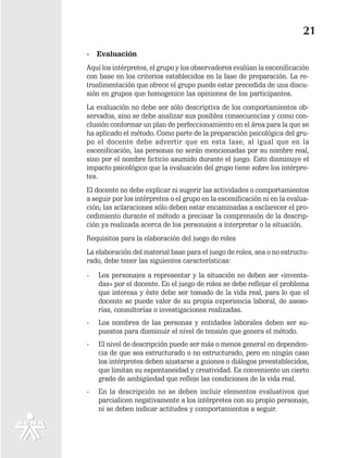21
-   Evaluación
Aquí los intérpretes, el grupo y los observadores evalúan la escenificación
con base en los criterios establecidos en la fase de preparación. La re-
troalimentación que ofrece el grupo puede estar precedida de una discu-
sión en grupos que homogenice las opiniones de los participantes.
La evaluación no debe ser sólo descriptiva de los comportamientos ob-
servados, sino se debe analizar sus posibles consecuencias y como con-
clusión conformar un plan de perfeccionamiento en el área para la que se
ha aplicado el método. Como parte de la preparación psicológica del gru-
po el docente debe advertir que en esta fase, al igual que en la
escenificación, las personas no serán mencionadas por su nombre real,
sino por el nombre ficticio asumido durante el juego. Esto disminuye el
impacto psicológico que la evaluación del grupo tiene sobre los intérpre-
tes.
El docente no debe explicar ni sugerir las actividades o comportamientos
a seguir por los intérpretes o el grupo en la escenificación ni en la evalua-
ción; las aclaraciones sólo deben estar encaminadas a esclarecer el pro-
cedimiento durante el método a precisar la comprensión de la descrip-
ción ya realizada acerca de los personajes a interpretar o la situación.
Requisitos para la elaboración del juego de roles
La elaboración del material base para el juego de roles, sea o no estructu-
rado, debe tener las siguientes características:

-   Los personajes a representar y la situación no deben ser «inventa-
    das» por el docente. En el juego de roles se debe reflejar el problema
    que interesa y éste debe ser tomado de la vida real, para lo que el
    docente se puede valer de su propia experiencia laboral, de aseso-
    rías, consultorías o investigaciones realizadas.
-   Los nombres de las personas y entidades laborales deben ser su-
    puestos para disminuir el nivel de tensión que genera el método.
-   El nivel de descripción puede ser más o menos general en dependen-
    cia de que sea estructurado o no estructurado, pero en ningún caso
    los intérpretes deben ajustarse a guiones o diálogos preestablecidos,
    que limitan su espontaneidad y creatividad. Es conveniente un cierto
    grado de ambigüedad que refleje las condiciones de la vida real.
-   En la descripción no se deben incluir elementos evaluativos que
    parcialicen negativamente a los intérpretes con su propio personaje,
    ni se deben indicar actitudes y comportamientos a seguir.
 