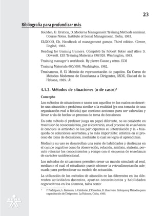 23
Bibliografia para profundizar más
          Boulden, G. Gration, D. Moderna Management Training Methods seminar.
             Course Notes. Institute of Social Management.. Sofia, 1983.
          ELGOOD, Ch. Handbook of management games. Third edition. Gower,
             Englad, 1987.
          Reading for training trainers. Compileb by Robert Yoker and Alice S.
             Dowsett. EDI Training Materials 670/028. Washington, 1983.
          Training manager’s workbook. By pierre Casse y otros. EDI
          Training Materials 680/.008. Washington, 1982.
          Troshanova, S. El Método de representación de papeles. En Curso de
             Métodos Modernos de Enseñanza a Dirigentes, ISDE, Ciudad de la
             Habana, 1985. :J:

          4.1.3. Métodos de situaciones (o de casos)3
          Concepto
          Los métodos de situaciones o casos son aquellos en los cuales se descri-
          be una situación o problema similar a la realidad (ya sea tomado de una
          organización real o ficticia) que contiene acciones para ser valoradas y
          llevar a vía de hecho un proceso de toma de decisiones
          En este método el profesor juega un papel diferente, no se convierte en
          trasmisor de conocimientos, por el contrario, en el proceso de enseñanza
          él conduce la actividad de los participantes su interrelación y la « bús-
          queda de soluciones acertadas; y lo más importante: enfatiza en el pro-
          ceso de toma de decisiones, mediante lo cual se logra el aprendizaje.
          Mediante su uso se desarrollan una serie de habilidades y destrezas en
          el campo cognitivo como la observación, relación, análisis, síntesis, per-
          mite reforzar los conocimientos y rompe con el esquema de enseñanza
          de carácter unidireccional.
          Los métodos de situaciones permiten crear un mundo simulado al real,
          mediante el cual el estudiante puede obtener la retroalimentación ade-
          cuada para perfeccionar su modelo de actuación.
          La utilización de los métodos de situación en las diferentes en las dife-
          rentes actividades docentes, aportan conocimientos y habilidades
          cognoscitivas en los alumnos, tales como:
          3
              F. Rodríguez, L. Barreiro, L. Calderón, F. Caselles, R. Guerrero. Enfoques y Métodos para
              capacitación de Dirigentes. La Habana, Cuba, 1985.
 