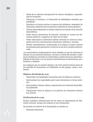 24
                                                   -   Dotan de un sistema conceptual de la ciencia, disciplina o especiali-
                                                       dad de formación
                                                   -   Refuerzan la tenencia y el desarrollo de habilidades mentales que
                                                       posibiliten:
                                                   -   Identificar en forma precisa la esencia del problema, despojarlo de
                                                       elementos subjetivos que le permitan realizarlo en forma genérica.
                                                   -   Utilizar adecuadamente el cerebro colectivo en función de la solución
                                                       del problema.
                                                   -   Poder buscar alternativas de solución, teniendo en cuenta los ele-
                                                       mentos positivos y negativos de cada una de ellas.
                                                   -   Poder seleccionar la alternativa óptima teniendo en cuenta la conju-
                                                       gación entre las conveniencias económicas, políticas y sociales.
MANUAL DE ESTRATEGIAS DE ENSÑEANZA / APRENDIZAJE




                                                   -   Decidir acertadamente, involucrando en la misma el mayor número
                                                       de personas para garantizar el éxito en el uso de la variante seleccio-
                                                       nada.
                                                   «La característica fundamental de estos métodos es que los alumnos se
                                                   colocan en una situación próxima, a la real y a través del estudio y análi-
                                                   sis de problemas concretos se desarrollan y perfeccionan las aptitudes y
                                                   hábitos de dirección, a la vez que los conocimientos se sistematizan, pro-
                                                   fundizan y amplían».
                                                   Los enfoques que en nuestra opinión y de otros autores forman parte de
                                                   los métodos de situaciones, se subdividen en dos grupos: casos e inci-
                                                   dentes.

                                                   Objetivos del método de casos
                                                   - Desarrollar las habilidades necesarias para el trabajo en colectivo.
                                                   -   Intercambiar las capacidades para tomar decisiones en forma colec-
                                                       tiva
                                                   -   Intercambiar criterios, ideas y experiencias en la solución del proble-
                                                       ma planteado.
                                                   -   Comprender cómo se aplican en la práctica los elementos teóricos
                                                       que poseen.

                                                   Clasificación de los casos
                                                   Existen múltiples clasificaciones de los casos en dependencia de dife-
                                                   rentes criterios, aunque las mismas no son excluyentes.
                                                   De acuerdo al carácter de la descripción se dividen en:
                                                   -   Situación ilustración
 