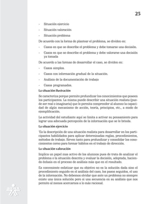 25
-   Situación ejercicio
-   Situación valoración
-   Situación problema
De acuerdo con la forma de plantear el problema, se dividen en:
-   Casos en que se describe el problema y debe tomarse una decisión.
-   Casos en que se describe el problema y debe valorarse una decisión
    ya tomada
De acuerdo a las formas de desarrollar el caso, se dividen en:
-   Casos simples.
-   Casos con información gradual de la situación.
-   Análisis de la documentación de trabajo
-   Casos programados.
La situación ilustración
Se caracteriza porque permite profundizar los conocimientos que poseen
los participantes. La misma puede describir una situación realista (pue-
de ser real o imaginaria) que le permita comprender al alumno la capaci-
dad de algún mecanismo de acción, teoría, principios, etc., a modo de
ejemplificación.
La actividad del estudiante aquí se limita a activar su pensamiento para
lograr una adecuada percepción de la información que se le brinda.
La situación ejercicio
‘Es la descripción de una situación realista para desarrollar en los parti-
cipantes habilidades para aplicar determinadas reglas, procedimientos,
métodos de trabajo. Sirven tanto para profundizar y consolidar los cono-
cimientos corno para formar hábitos en el trabajo de dirección.
La situación valoración
Implica un papel mas activo de los alumnos pues de trata de analizar el
problema o la situación descrita y evaluar la decisión, adoptada, hacien-
do énfasis en el proceso de análisis más que en el resultado.
Es conveniente enfatizar que su objetivo no es la solución dada sino el
procedimiento seguido en el análisis del caso, los pasos seguidos, el uso
de la información. No debemos olvidar que ante un problema no siempre
existe una única solución pero si una secuencia en su análisis que nos
permite al menos acercarnos a lo más racional.
 