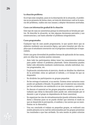 26
                                                   La situación problema
                                                   Es el tipo más complejo, pues en la descripción de la situación, el proble-
                                                   ma no se presenta de forma clara, se trata de determinar cuál es la esen-
                                                   cia del problema, cuáles son sus causas y adoptar decisiones acertadas.

                                                   Casos con información gradual de la situación
                                                   Este tipo de caso se caracteriza porque la información se brinda por par-
                                                   tes. Se describe la situación, se dan algunas decisiones parciales y sus
                                                   consecuencias y así hasta abordar el problema integralmente.

                                                   Casos programados
                                                   Cualquier tipo de caso puede programarse, lo que quiere decir que se
MANUAL DE ESTRATEGIAS DE ENSÑEANZA / APRENDIZAJE




                                                   elaboren mediante una secuencia lógica, que para transitar por ella im-
                                                   plica que el estudiante interactúe con el programa concebido por el espe-
                                                   cialista.
                                                   Existe una gran diversidad de posibles formas de aplicación de los casos,
                                                   pero en ellas hay muchos puntos comunes:
                                                   -   Ante todo los participantes deben tener los conocimientos teóricos
                                                       para poder valorar el problema planteado. Estos elementos pueden
                                                       haber sido obtenidos mediante conferencias, estudio individual, tex-
                                                       tos programados, etc.
                                                   -   Explicación introductoria al ejercicio, donde se detallan los objetivos
                                                       de la actividad, cómo se aplicará el método, y el tiempo de que se
                                                       dispondrá.
                                                   -   Se dividirán los participantes en grupos pequeños
                                                   -   Se les entrega el material, si es escrito. Existen otras variantes como
                                                       puede ser grabado o filmado. Es posible que el material sea conocido
                                                       por los estudiantes con antelación si se cree necesario y oportuno.
                                                   -   Se discute el material en los grupos pequeños conducido por un es-
                                                       tudiante que dirija la discusión (éste puede ser, seleccionado por el
                                                       docente o por el grupo en dependencia de fines concretos)
                                                   -   Se organizan las vías de retroalimentación (puede utilizarse observa-
                                                       dores o filmarse pues no se puede olvidar que interesa el modo en
                                                       que se desarrolla la percepción, el análisis y los juicios que se mani-
                                                       fiestan en la discusión).
                                                   -   Una vez concluido el trabajo en pequeños grupos, se realizará una
                                                       sesión plenaria en la cual los seleccionados por los grupos presentan
                                                       los resultados a que han arribado. En esta sesión se piden criterios
 