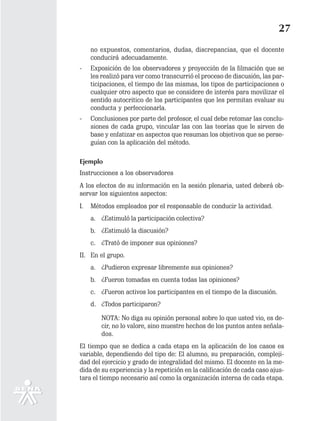 27
     no expuestos, comentarios, dudas, discrepancias, que el docente
     conducirá adecuadamente.
-    Exposición de los observadores y proyección de la filmación que se
     les realizó para ver como transcurrió el proceso de discusión, las par-
     ticipaciones, el tiempo de las mismas, los tipos de participaciones o
     cualquier otro aspecto que se considere de interés para movilizar el
     sentido autocritico de los participantes que les permitan evaluar su
     conducta y perfeccionarla.
-    Conclusiones por parte del profesor, el cual debe retomar las conclu-
     siones de cada grupo, vincular las con las teorías que le sirven de
     base y enfatizar en aspectos que resuman los objetivos que se perse-
     guían con la aplicación del método.

Ejemplo
Instrucciones a los observadores
A los efectos de su información en la sesión plenaria, usted deberá ob-
servar los siguientes aspectos:
I.   Métodos empleados por el responsable de conducir la actividad.
     a. ¿Estimuló la participación colectiva?
     b. ¿Estimuló la discusión?
     c. ¿Trató de imponer sus opiniones?
II. En el grupo.
     a. ¿Pudieron expresar libremente sus opiniones?
     b. ¿Fueron tomadas en cuenta todas las opiniones?
     c. ¿Fueron activos los participantes en el tiempo de la discusión.
     d. ¿Todos participaron?

        NOTA: No diga su opinión personal sobre lo que usted vio, es de-
        cir, no lo valore, sino muestre hechos de los puntos antes señala-
        dos.
El tiempo que se dedica a cada etapa en la aplicación de los casos es
variable, dependiendo del tipo de: El alumno, su preparación, compleji-
dad del ejercicio y grado de integralidad del mismo. El docente en la me-
dida de su experiencia y la repetición en la calificación de cada caso ajus-
tara el tiempo necesario así como la organización interna de cada etapa.
 