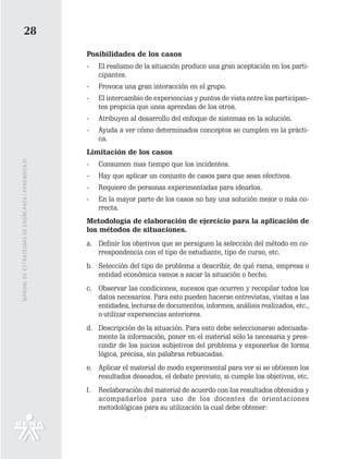 28
                                                   Posibilidades de los casos
                                                   -    El realismo de la situación produce una gran aceptación en los parti-
                                                        cipantes.
                                                   -    Provoca una gran interacción en el grupo.
                                                   -    El intercambio de experiencias y puntos de vista entre los participan-
                                                        tes propicia que unos aprendan de los otros.
                                                   -    Atribuyen al desarrollo del enfoque de sistemas en la solución.
                                                   -    Ayuda a ver cómo determinados conceptos se cumplen en la prácti-
                                                        ca.
                                                   Limitación de los casos
MANUAL DE ESTRATEGIAS DE ENSÑEANZA / APRENDIZAJE




                                                   -    Consumen mas tiempo que los incidentes.
                                                   -    Hay que aplicar un conjunto de casos para que sean efectivos.
                                                   -    Requiere de personas experimentadas para idearlos.
                                                   -    En la mayor parte de los casos no hay una solución mejor o más co-
                                                        rrecta.
                                                   Metodología de elaboración de ejercicio para la aplicación de
                                                   los métodos de situaciones.
                                                   a. Definir los objetivos que se persiguen la selección del método en co-
                                                      rrespondencia con el tipo de estudiante, tipo de curso, etc.
                                                   b. Selección del tipo de problema a describir, de qué rama, empresa o
                                                      entidad económica vamos a sacar la situación o hecho.
                                                   c. Observar las condiciones, sucesos que ocurren y recopilar todos los
                                                      datos necesarios. Para esto pueden hacerse entrevistas, visitas a las
                                                      entidades, lecturas de documentos, informes, análisis realizados, etc.,
                                                      o utilizar experiencias anteriores.
                                                   d. Descripción de la situación. Para esto debe seleccionarse adecuada-
                                                      mente la información, poner en el material sólo la necesaria y pres-
                                                      cindir de los juicios subjetivos del problema y exponerlos de forma
                                                      lógica, precisa, sin palabras rebuscadas.
                                                   e. Aplicar el material de modo experimental para ver si se obtienen los
                                                      resultados deseados, el debate previsto, si cumple los objetivos, etc.
                                                   f.   Reelaboración del material de acuerdo con los resultados obtenidos y
                                                        acompañarlos para uso de los docentes de orientaciones
                                                        metodológicas para su utilización la cual debe obtener:
 