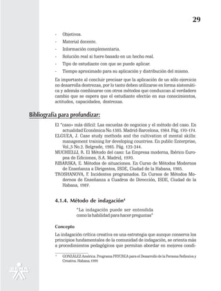 29
          -    Objetivos.
          -    Material docente.
          -    Información complementaria.
          -    Solución real si fuere basado en un hecho real.
          -    Tipo de estudiante con que se puede aplicar.
          -    Tiempo aproximado para su aplicación y distribución del mismo.
          Es importante al concluir precisar que la aplicación de un sólo ejercicio
          no desarrolla destrezas, por lo tanto deben utilizarse en forma sistemáti-
          ca y además combinarse con otros métodos que conduzcan al verdadero
          cambio que se espera que el estudiante efectúe en sus conocimientos,
          actitudes, capacidades, destrezas.

Bibliografía para profundizar:
          El “caso» más difícil: Las escuelas de negocios y el método del caso. En
              actualidad Económica No.1385. Madrid-Barcelona, 1984. Pág. 170-174.
          ELGUEA, J. Case study methods and the cultivation of mental skills:
              management training for developing countries. En public Enterprise,
              Vol.,5 No.2. Belgrade, 1985. Pág. 125-244.
          MUCHIELLI, R. El Método del caso: La Empresa moderna, Ibérico Euro-
              pea de Ediciones, S.A. Madrid, 1970.
          RIBARSKA, E. Métodos de situaciones. En Curso de Métodos Modernos
              de Enseñanza a Dirigentes, ISDE, Ciudad de la Habana, 1985.
          TROSHANOVA, F. Incidentes programados. En Cursos de Métodos Mo-
              dernos de Enseñanza a Cuadros de Dirección, ISDE, Ciudad de la
              Habana, 1987.


          4.1.4. Método de indagación4
                       “ La indagación puede ser entendida
                       como la habilidad para hacer preguntas”

          Concepto
          La indagación crítica creativa es una estrategia que aunque conserva los
          principios fundamentales de la comunidad de indagación, se orienta más
          a procedimientos pedagógicos que permitan abordar en mejores condi-

           4
               GONZÁLEZ América. Programa PRYCREA para el Desarrollo de la Persona Reflexiva y
               Creativa. Habana.1999
 