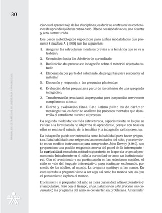 30
                                                   ciones el aprendizaje de las disciplinas, es decir se centra en los conteni-
                                                   dos de aprendizaje de un curso dado. Ofrece dos modalidades, una abierta
                                                   y otra estructurada.
                                                   Los pasos metodológicos específicos para ambas modalidades que pre-
                                                   senta González A. (1999) son los siguientes:
                                                   1. Asegurar las estructuras mentales previas a la temática que se va a
                                                      trabajar;
                                                   2. Orientación hacia los objetivos de aprendizaje;
                                                   3. Realización del proceso de indagación sobre el material objeto de es-
                                                      tudio
                                                   4. Elaboración por parte del estudiante, de preguntas para responder al
MANUAL DE ESTRATEGIAS DE ENSÑEANZA / APRENDIZAJE




                                                      material
                                                   5. Discusión y respuesta a las preguntas planteadas
                                                   6. Evaluación de las preguntas a partir de los criterios de una apropiada
                                                      indagación;
                                                   7. Transformación creativa de las preguntas para que puedan servir como
                                                      complemento al texto
                                                   8. Cierre y evaluación final. Este último punto es de carácter
                                                      metacognitivo, es decir se analizan los procesos mentales que desa-
                                                      rrolla el estudiante durante el proceso.
                                                   La segunda modalidad es más estructurada, especialmente en lo que se
                                                   refiere a la formulación de objetivos de aprendizaje, porque con base en
                                                   ellos se realiza el estudio de la temática y la indagación crítica creativa.
                                                   La indagación puede ser entendida como la habilidad para hacer pregun-
                                                   tas. Esta habilidad tiene origen en las necesidades del niño, y se convier-
                                                   te en un medio o instrumento para comprender. John Dewey (1.910), nos
                                                   proporciona una posible respuesta acerca del papel de la interrogante -
                                                   la curiosidad, en cuánto actitud exploratoria, es la que da origen al pen-
                                                   samiento. Inicialmente en el niño la curiosidad es como un instinto natu-
                                                   ral. Con el crecimiento y su participación en las relaciones sociales, el
                                                   niño se vale del lenguaje interrogativo, para continuar explorando, por
                                                   medio de los adultos, al mundo. La pregunta sustituye a las manos. En
                                                   este sentido la pregunta viene a ser algo así como las manos con las que
                                                   el pensamiento explora el mundo.
                                                   Inicialmente el preguntar del niño es mera curiosidad, afán exploratorio y
                                                   manipulativo. Pero con el tiempo, si no matamos en este proceso esa cu-
                                                   riosidad, las preguntas del niño se convierten en problemas. Al formular
 