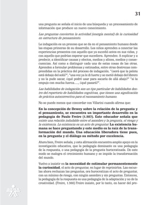 31
una pregunta se señala el inicio de una búsqueda y un procesamiento de
información que produce un nuevo conocimiento.
Las preguntas convierten la actividad (energía mental) de la curiosidad
en estructura de pensamiento.
La indagación es un proceso que se da en el pensamiento humano desde
las etapas primeras de su desarrollo. Los niños aprenden a conectar las
experiencias presentes con aquello que ya sucedió antes en sus vidas, y
con aquello que podrían esperar que sucediera. Aprenden: A explicar y a
predecir, a identificar causas y efectos, medios y afines, medios y conse-
cuencias. Así como a distinguir cada una de estas cosas de las otras.
Aprenden a formular problemas y estimados, entre otras destrezas com-
prendidas en la práctica del proceso de indagación. ”¿será que la pelota
está debajo del sofá?”; ”una vez ya le di fuerte y se metió debajo del librero
y no la pude sacar, ¿qué podré usar para sacarla de allá abajo?” “si la
empujo con mucha fuerza....., ¿qué pasará?”.
Las habilidades de indagación son un tipo particular de habilidades den-
tro del repertorio de habilidades cognitivas, que tienen una significación
de práctica autocorrectiva para el razonamiento humano.
No se puede menos que concordar con Villarini cuando afirma que:
En la concepción de Dewey sobre la relación de la pregunta y
el pensamiento, se encuentra un importante desarrollo en la
pedagogía de Paulo Freire (1.987). Este educador señala que
existe una relación indudable entre el asombro y la pregunta, el riesgo y
la existencia. La existencia es un acto de preguntar. La existencia hu-
mana se hace preguntando y este medio es la raíz de la trans-
formación del mundo. Una educación liberadora tiene pues,
en la pregunta y el diálogo su método por excelencia.
Ahora bien, Freire señala, y esta afirmación encuentra amplio apoyo en la
investigación educativa, que la pedagogía dominante es una pedagogía
de la respuesta, o una pedagogía de la pregunta burocratizada. De este
modo se malogra el crecimiento humano y se impide la transformación
del mundo.
Vuelvo a insistir en la necesidad de estimular permanentemente
la curiosidad, el acto de preguntar, en lugar de reprimirlos. Las escue-
las ahora rechazan las preguntas, ora burocratizan el acto de preguntar,
con un mínimo de riesgo, con ningún asombro y sin preguntas. Entonces,
la pedagogía de la respuesta es una pedagogía de la adaptación y no de la
creatividad. (Freire, 1.988) Freire insiste, por lo tanto, en hacer del pre-
 