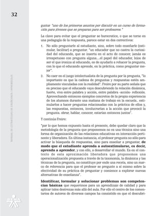 32
                                                   guntar “uno de los primeros asuntos por discutir en un curso de forma-
                                                   ción para jóvenes que se preparan para ser profesores.”
                                                   La clave para evitar que el preguntar se burocratice, o que se torne en
                                                   una pedagogía de la respuesta, parece estar en dos correctivos:
                                                   1. No sólo preguntarle al estudiante, sino, sobre todo enseñarle (esti-
                                                      mular, facilitar) a preguntar. “un educador que no castra la curiosi-
                                                      dad del educando, que se inserta en el acto de conocer, jamás es
                                                      irrespetuoso con pregunta alguna....el papel del educador, lejos de
                                                      ser el que ironiza al educando, es de ayudarlo a rehacer la pregunta,
                                                      con lo que el educando aprende, en la práctica, como preguntar me-
                                                      jor”.
                                                   2. No caer en el juego intelectualista de la pregunta por la pregunta, “lo
MANUAL DE ESTRATEGIAS DE ENSÑEANZA / APRENDIZAJE




                                                      importante es que la cadena de preguntas y respuestas estén am-
                                                      pliamente vinculadas con la realidad”. Freire por su parte señala que
                                                      es preciso que el educando vaya descubriendo la relación dinámica,
                                                      fuerte, viva entre palabra y acción, entre palabra -acción- reflexión.
                                                      Aprovechando entonces ejemplos concretos de la propia experiencia
                                                      de los alumnos durante una mañana de trabajo en la escuela.. esti-
                                                      mularlos a hacer preguntas relacionadas con la práctica de ellos y,
                                                      las respuestas, entonces, involucrarían a la acción que provocó la
                                                      pregunta. obrar, hablar, conocer, estarían entonces juntos”.
                                                   Y continúa Freire:
                                                   “por lo que hemos expuesto hasta el presente, debe quedar claro que la
                                                   metodología de la pregunta que proponemos no es una técnica sino una
                                                   forma de organización de las relaciones educativas en interacción perti-
                                                   nente y liberadora. En última instancia, el profesor pregunta no sólo para
                                                   activar la búsqueda de respuestas, sino para enseñar a preguntar, de
                                                   modo que el estudiante aprenda a autoestimularse, es decir,
                                                   aprenda a aprender, y con ello, a desarrollar el mundo. Es en el con-
                                                   texto de esta aproximación liberadora que proponemos una
                                                   operacionalización propuesta a través de la taxonomía, la dinámica y las
                                                   técnicas de la pregunta, no constituye por ende una receta, sino un mar-
                                                   co de referencia para que el profesor se pregunte a sí mismo sobre la
                                                   efectividad de su práctica de preguntar y comience a explorar nuevas
                                                   alternativas de enseñanza”.
                                                   Identificar, formular y solucionar problemas son competen-
                                                   cias básicas que requerimos para un aprendizaje de calidad y para
                                                   aplicar tales destrezas más allá del aula. Por ello el centro de los comen-
                                                   tarios de autores de diversos campos ha consistido en que el descubri-
 