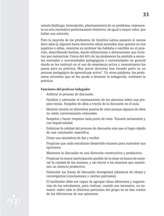 33
miento (hallazgo, formulación, planteamiento) de un problema, represen-
ta un acto recreativo perfectamente distintivo, de igual o mayor valor, que
hallar una solución.
Pero la mayoría de los profesores de América Latina pasaron al menos
doce años (y algunos hasta dieciocho años) sentados muy quietos en sus
pupitres o sillas, mientras su profesor les hablaba o escribía en el piza-
rrón, describiendo hechos, dando definiciones o afirmaciones que tuvie-
ron que memorizar. Cerca del 80% de los profesores ha asistido a escue-
las normales o universidades pedagógicas o universidades en general
donde se les instruyó en el uso de enseñanza activa y memorizaron los
pasos para su práctica. Muy pocos docentes han tomado parte en un
proceso pedagógico de aprendizaje activo”. En otras palabras, los profe-
sores necesitan que se les ayude a dominar la indagación, mediante la
práctica.

Funciones del profesor indagador
· Arbitrar el proceso de discusión.
·   Facilitar y estimular el razonamiento de los alumnos sobre sus pro-
    pios temas. Surgidos de ellos a través de la discusión en el aula.
·   Mostrar interés en diferentes puntos de vista aunque algunos de ellos
    no estén correctamente enfocados.
·   Respetar y hacer respetar cada punto de vista. Tomarlo seriamente y
    con imparcialidad.
·   Enfatizar la calidad del proceso de discusión más que el logro rápido
    de una conclusión específica.
·   Crear una atmósfera de dar y recibir.
·   Propiciar que cada estudiante desarrolle razones para sustentar sus
    opiniones.
·   Mantener la discusión en una dirección constructiva y productiva.
·   Propiciar la mayor participación posible de la clase en busca de mejo-
    rar la calidad de las mismas, y sin forzar a los alumnos que mantie-
    nen un silencio productivo.
·   Estimular las líneas de discusión divergentes (abanicos de ideas) y
    convergentes (conclusiones y cierres parciales).
·   El facilitador debe ser capaz de agrupar ideas diferentes y sugeren-
    cias de los estudiantes, para realizar, cuando sea necesario, un su-
    mario: sobre todo si distintas porciones del grupo no se dan cuenta
    de las diferencias de sus opiniones.
 