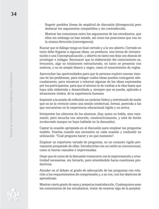 34
                                                   ·   Sugerir posibles líneas de amplitud de discusión (divergencia) pero
                                                       destacar los argumentos compatibles y sin contradicción.
                                                   ·   Mostrar las conexiones entre los argumentos de los estudiantes, que
                                                       ellos sin embargo no han notado, así como las posiciones que van en
                                                       la misma dirección (convergencia).
                                                   Buscar que el diálogo tenga un final cerrado y a la vez abierto. Cerrado en
                                                   tanto debe llegarse a algunas ideas, un producto, una forma de interpre-
                                                   tación o una Conceptualización, y abierto en tanto nos deja con deseos de
                                                   investigar e indagar. Reconocer que la elaboración del conocimiento es,
                                                   frecuente, algo no totalmente estructurado, en tanto se presenta con
                                                   matices, y no en simple blanco y negro, como el conocimiento de reglas.
                                                   Aprovechar las oportunidades para que la persona explore nuevas visio-
MANUAL DE ESTRATEGIAS DE ENSÑEANZA / APRENDIZAJE




                                                   nes de los problemas, para indagar cuáles ideas pueden conjugarse ade-
                                                   cuadamente, para remarcar o reforzar algunas de las ideas expresadas
                                                   por los participantes, para que el alumno le de vueltas a la idea hasta que
                                                   haya sido elaborada y desarrollada y, siempre que se pueda, aplicada a
                                                   situaciones vitales, de la experiencia humana.
                                                   Imprimir a la sesión de reflexión un carácter lúdico y entretenido de modo
                                                   que no se la vivencie como una sesión intelectual, formal, parecida a las
                                                   que encuentran en la experiencia educacional rígida y no activa.
                                                   Interpretar los silencios de los alumnos. (hay quien no habla, sino rara-
                                                   mente, pero escucha con atención, constructivamente, y está de hecho
                                                   involucrado aunque no haya hablado en la discusión).
                                                   Captar la ocasión apropiada en al discusión para emplear las preguntas
                                                   modelo. Usarlas cuando sea necesario en cada ocasión y confundir su
                                                   utilización: “Cuál pregunta hacer y en qué momento”.
                                                   Emplear un repertorio variado de preguntas, no un conjunto rígido pre-
                                                   viamente preparado de ellas. Introducirlas con un estilo no convencional,
                                                   como si fueran casuales e improvisadas.
                                                   Dejar que el curso de la discusión transcurra con la improvisación y crea-
                                                   tividad necesarias, sin forzarlo, pero orientándolo hacia cuestiones pro-
                                                   ductivas.
                                                   Atender en el debate al grado de adecuación de las preguntas con rela-
                                                   ción a los requerimientos de comprensión y, a su vez, con los objetivos de
                                                   aprendizaje.
                                                   Mostrar cierto grado de sana y perpetua insatisfacción. Cualesquiera sean
                                                   los comentarios de los estudiantes, tratar de mostrar algo de la perpleji-
 