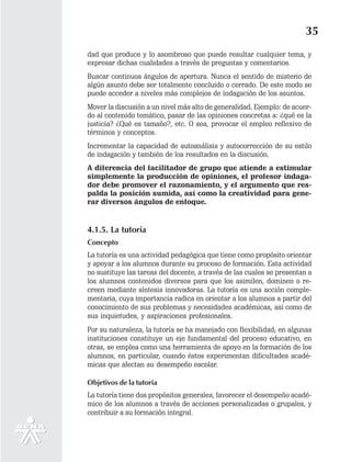 35
dad que produce y lo asombroso que puede resultar cualquier tema, y
expresar dichas cualidades a través de preguntas y comentarios.
Buscar continuos ángulos de apertura. Nunca el sentido de misterio de
algún asunto debe ser totalmente concluido o cerrado. De este modo se
puede acceder a niveles más complejos de indagación de los asuntos.
Mover la discusión a un nivel más alto de generalidad. Ejemplo: de acuer-
do al contenido temático, pasar de las opiniones concretas a: ¿qué es la
justicia? ¿Qué es tamaño?, etc. O sea, provocar el empleo reflexivo de
términos y conceptos.
Incrementar la capacidad de autoanálisis y autocorrección de su estilo
de indagación y también de los resultados en la discusión.
A diferencia del facilitador de grupo que atiende a estimular
simplemente la producción de opiniones, el profesor indaga-
dor debe promover el razonamiento, y el argumento que res-
palda la posición sumida, así como la creatividad para gene-
rar diversos ángulos de enfoque.


4.1.5. La tutoría
Concepto
La tutoría es una actividad pedagógica que tiene como propósito orientar
y apoyar a los alumnos durante su proceso de formación. Esta actividad
no sustituye las tareas del docente, a través de las cuales se presentan a
los alumnos contenidos diversos para que los asimilen, dominen o re-
creen mediante síntesis innovadoras. La tutoría es una acción comple-
mentaria, cuya importancia radica en orientar a los alumnos a partir del
conocimiento de sus problemas y necesidades académicas, así como de
sus inquietudes, y aspiraciones profesionales.
Por su naturaleza, la tutoría se ha manejado con flexibilidad; en algunas
instituciones constituye un eje fundamental del proceso educativo, en
otras, se emplea como una herramienta de apoyo en la formación de los
alumnos, en particular, cuando éstos experimentan dificultades acadé-
micas que afectan su desempeño escolar.

Objetivos de la tutoría
La tutoría tiene dos propósitos generales, favorecer el desempeño acadé-
mico de los alumnos a través de acciones personalizadas o grupales, y
contribuir a su formación integral.
 
