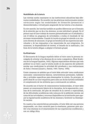 36
                                                   Modalidades de la tutoría
                                                   Las tutorías suelen manejarse en las instituciones educativas bajo dife-
                                                   rentes modalidades. De acuerdo con las prácticas institucionales existen
                                                   variaciones según las modalidades de formación (presencial o
                                                   desescolarizada o virtual) para asignación de los tutores a los alumnos.
                                                   En otro sentido, las tutorías también se pueden diferenciar por el formato
                                                   de la atención que se da a los alumnos, ya sea individual o grupal. En el
                                                   primer caso el tutor trabaja de manera personalizada con el estudiante y
                                                   con él define su programa de actividades y evalúa el resultado de las
                                                   acciones recomendadas. Cuando la tutoría es grupal se atiende a un con-
                                                   junto diverso de alumnos y el grupo se beneficia de las experiencias indi-
                                                   viduales y de las respuestas a las inquietudes de sus integrantes. En
MANUAL DE ESTRATEGIAS DE ENSÑEANZA / APRENDIZAJE




                                                   ocasiones, la disponibilidad de tutores, el tamaño de la matrícula y los
                                                   fines de la tutoría obligan a adoptar el formato grupal.

                                                   Perfil del tutor
                                                   El Diccionario de la lengua española define al tutor como la persona en-
                                                   cargada de orientar a los alumnos de un curso o asignatura. (Real Acade-
                                                   mia de la Lengua Española, 1992). Algunos especialistas afirman que todo
                                                   profesor es un tutor y que la tutoría incide en los aspectos del ambiente
                                                   escolar que condicionan la actividad del estudiante y sus realizaciones
                                                   de éxito o fracaso (Lázaro y Asensi, 1987; Torres, 1996).
                                                   Existe consenso en señalar que el tutor debe articular como condiciones
                                                   esenciales: conocimientos básicos, características personales, habilida-
                                                   des y actitudes específicas para desempeñar la tutoría. En principio, el
                                                   perfil ideal de un tutor requeriría para cada uno de los factores señalados
                                                   el cumplimiento de los atributos que a continuación se indican.
                                                   De acuerdo con el factor de conocimientos fundamentales, el tutor debe
                                                   poseer un conocimiento básico de la disciplina, de la organización y nor-
                                                   mas de la institución, del plan de estudios de la carrera o especialidad,
                                                   de las dificultades académicas más comunes de la población escolar, así
                                                   como de las actividades y recursos disponibles en la institución para apo-
                                                   yar la regularización académica de los alumnos y favorecer su desempe-
                                                   ño escolar.
                                                   En cuanto a las características personales, el tutor debe ser una persona
                                                   responsable, con clara vocación para la enseñanza, generoso para ayu-
                                                   dar a los alumnos en el mejoramiento de sus experiencias académicas y
                                                   con un código ético.
 