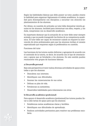 37
Según las habilidades básicas que debe poseer un tutor, pueden citarse
la habilidad para organizar lógicamente el trabajo académico, la capaci-
dad para desempeñarse con disciplina y escuchar con atención los
planteamientos de los alumnos.
Por último, en cuestión de actitudes un tutor debe demostrar interés ge-
nuino en los alumnos, facilidad para interactuar con ellos, respeto, y sin
duda, compromiso con su desarrollo académico.
Es importante destacar que la actuación de un tutor debe estar siempre
acotada y que no puede transgredir los límites de su competencia acadé-
mica. El tutor debe ser capaz de reconocer cuándo se requiere la inter-
vención de otros profesionales para que los alumnos reciban el consejo
especializado que requieran según la problemática en cuestión.
Funciones del tutor
Las funciones de los tutores suelen definirse y agruparse de acuerdo con
el contenido de la tutoría, es decir, de acuerdo con el tipo de orientacio-
nes y apoyos que se brindarán a los alumnos. En este sentido pueden
reconocerse tres grupos de funciones básicas:

a) Desarrollo personal
Bajo esta perspectiva el tutor realiza diversas actividades de apoyo orien-
tadas a que los alumnos:
•   Descubran sus intereses.
•   Identifiquen sus dificultades.
•   Asuman las consecuencias de sus actos.
•   Definan su plan de vida.
•   Fortalezcan su autoestima.
•   Desarrollen habilidades para relacionarse con otros.

b) Desarrollo académico (profesional)
Para apoyar el desarrollo académico (profesional) los tutores pueden lle-
var a cabo tareas de apoyo para que los alumnos:
•   Establezcan metas académicas claras y factibles.
•   Identifiquen sus dificultades de aprendizaje.
•   Realicen actividades pertinentes para resolver sus problemas esco-
    lares.
 