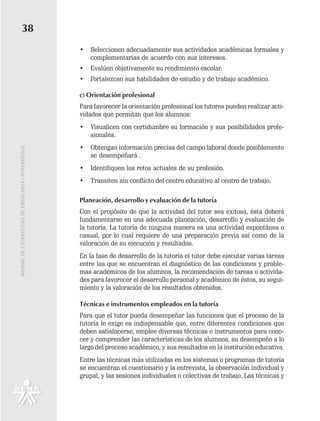 38
                                                   •   Seleccionen adecuadamente sus actividades académicas formales y
                                                       complementarias de acuerdo con sus intereses.
                                                   •   Evalúen objetivamente su rendimiento escolar.
                                                   •   Fortalezcan sus habilidades de estudio y de trabajo académico.

                                                   c) Orientación profesional
                                                   Para favorecer la orientación profesional los tutores pueden realizar acti-
                                                   vidades que permitan que los alumnos:
                                                   •   Visualicen con certidumbre su formación y sus posibilidades profe-
                                                       sionales.
                                                   •   Obtengan información precisa del campo laboral donde posiblemente
MANUAL DE ESTRATEGIAS DE ENSÑEANZA / APRENDIZAJE




                                                       se desempeñará .
                                                   •   Identifiquen los retos actuales de su profesión.
                                                   •   Transiten sin conflicto del centro educativo al centro de trabajo.

                                                   Planeación, desarrollo y evaluación de la tutoría
                                                   Con el propósito de que la actividad del tutor sea exitosa, ésta deberá
                                                   fundamentarse en una adecuada planeación, desarrollo y evaluación de
                                                   la tutoría. La tutoría de ninguna manera es una actividad espontánea o
                                                   casual, por lo cual requiere de una preparación previa así como de la
                                                   valoración de su ejecución y resultados.
                                                   En la fase de desarrollo de la tutoría el tutor debe ejecutar varias tareas
                                                   entre las que se encuentran el diagnóstico de las condiciones y proble-
                                                   mas académicos de los alumnos, la recomendación de tareas o activida-
                                                   des para favorecer el desarrollo personal y académico de éstos, su segui-
                                                   miento y la valoración de los resultados obtenidos.

                                                   Técnicas e instrumentos empleados en la tutoría
                                                   Para que el tutor pueda desempeñar las funciones que el proceso de la
                                                   tutoría le exige es indispensable que, entre diferentes condiciones que
                                                   deben satisfacerse, emplee diversas técnicas e instrumentos para cono-
                                                   cer y comprender las características de los alumnos, su desempeño a lo
                                                   largo del proceso académico, y sus resultados en la institución educativa.
                                                   Entre las técnicas más utilizadas en los sistemas o programas de tutoría
                                                   se encuentran el cuestionario y la entrevista, la observación individual y
                                                   grupal, y las sesiones individuales o colectivas de trabajo. Las técnicas y
 