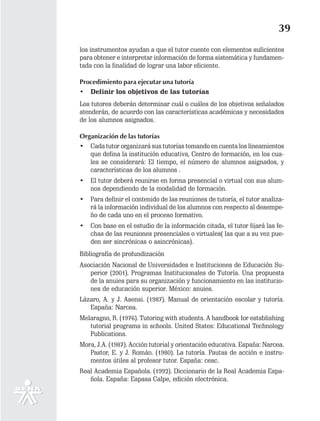 39
los instrumentos ayudan a que el tutor cuente con elementos suficientes
para obtener e interpretar información de forma sistemática y fundamen-
tada con la finalidad de lograr una labor eficiente.

Procedimiento para ejecutar una tutoría
• Definir los objetivos de las tutorías
Los tutores deberán determinar cuál o cuáles de los objetivos señalados
atenderán, de acuerdo con las características académicas y necesidades
de los alumnos asignados.

Organización de las tutorías
• Cada tutor organizará sus tutorías tomando en cuenta los lineamientos
   que defina la institución educativa, Centro de formación, en los cua-
   les se considerará: El tiempo, el número de alumnos asignados, y
   características de los alumnos .
•   El tutor deberá reunirse en forma presencial o virtual con sus alum-
    nos dependiendo de la modalidad de formación.
•   Para definir el contenido de las reuniones de tutoría, el tutor analiza-
    rá la información individual de los alumnos con respecto al desempe-
    ño de cada uno en el proceso formativo.
•   Con base en el estudio de la información citada, el tutor fijará las fe-
    chas de las reuniones presenciales o virtuales( las que a su vez pue-
    den ser sincrónicas o asincrónicas).
Bibliografía de profundización
Asociación Nacional de Universidades e Instituciones de Educación Su-
   perior (2001). Programas Institucionales de Tutoría. Una propuesta
   de la anuies para su organización y funcionamiento en las institucio-
   nes de educación superior. México: anuies.
Lázaro, A. y J. Asensi. (1987). Manual de orientación escolar y tutoría.
   España: Narcea.
Melaragno, R. (1976). Tutoring with students. A handbook for establishing
   tutorial programs in schools. United States: Educational Technology
   Publications.
Mora, J.A. (1987). Acción tutorial y orientación educativa. España: Narcea.
   Pastor, E. y J. Román. (1980). La tutoría. Pautas de acción e instru-
   mentos útiles al profesor tutor. España: ceac.
Real Academia Española. (1992). Diccionario de la Real Academia Espa-
   ñola. España: Espasa Calpe, edición electrónica.
 