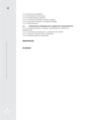 4
                                                   4.3.2. El seminario investigativo
                                                   4.3.3. El método de los cuatro pasos
                                                   4.3.4. El modelo didáctico operativo
                                                   4.3.5. La enseñanza mediante el conflicto cognitivo
                                                   4.3.6. La enseñanza mediante la investigación dirigida
                                                   4.3.7. El taller educativo
                                                   4.3.      ESTRATEGIAS CENTRADAS EN EL OBJETO DE CONOCIMIENTO
                                                   4.4.1. La enseñanza basada en analogías o aprendizajes por transferencia
                                                   analógica (ATA)
                                                   4.4.2. La Enseñanza por explicación y contrastación de modelos
                                                   4.4.3. Las prácticas empresariales (y /o pasantías)
                                                   4.4.4. La enseñanza para la comprensión


                                                   BIBLIOGRAFÍA
MANUAL DE ESTRATEGIAS DE ENSÑEANZA / APRENDIZAJE




                                                   GLOSARIO
 