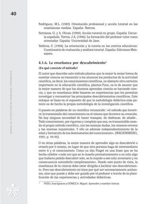 40
                                                   Rodríguez, M.L. (1989). Orientación profesional y acción tutorial en las
                                                      enseñanzas medias. España: Narcea.
                                                   Serranos, G. y A. Olivas. (1989). Acción tutorial en grupo. España: Escue-
                                                      la española. Torres, J.A. (1996). La formación del profesor-tutor como
                                                      orientador. España: Universidad de Jaen.
                                                   Valdivia, C. (1998). La orientación y la tutoría en los centros educativos:
                                                       Cuestionario de evaluación y análisis tutorial. España: Ediciones Men-
                                                       sajero.

                                                   4.1.6. La enseñanza por descubrimiento5
                                                   ¿En qué consiste el método?
MANUAL DE ESTRATEGIAS DE ENSÑEANZA / APRENDIZAJE




                                                   El autor que describe este método plantea que la mejor la mejor forma de
                                                   enseñar ciencia es transmitir a los alumnos los productos de la actividad
                                                   científica, es decir, los conocimientos científicos, no obstante otra corriente
                                                   importante en la educación científica, plantea Pozo, es la de asumir que
                                                   la mejor manera de que los alumnos aprendan ciencia es haciendo cien-
                                                   cia, y que su enseñanza debe basarse en experiencias que les permitan
                                                   investigar y reconstruir los principales descubrimientos científicos. Este
                                                   enfoque se basa en el supuesto de que la metodología didáctica más po-
                                                   tente es de hecho la propia metodología de la investigación científica.
                                                   O puesto en palabras de un científico reconocido: «el método que favore-
                                                   ce la transmisión del conocimiento es el mismo que favorece su creación.
                                                   No hay ninguna necesidad de hacer trampas, de disfrazar, de añadir...
                                                   Todo conocimiento, por riguroso y complejo que sea, es transmisible usan-
                                                   do el propio método científico, con las mismas dudas, los mismos errores
                                                   y las mismas inquietudes. Y ello es además independientemente de la
                                                   edad y formación de los destinatarios del conocimiento». (WAGENSBERG,
                                                   1993, p. 94-95).
                                                   O en otras palabras, la mejor manera de aprender algo es descubrirlo o
                                                   crearlo por ti mismo, en lugar de que otra persona haga de intermediario
                                                   entre ti y el conocimiento. Como ya dijo Piaget en una frase que se ha
                                                   hecho célebre «cada vez que se le enseña prematuramente a un niño algo
                                                   que hubiera podido descubrir solo, se le impide a ese niño inventario y en
                                                   consecuencia entenderlo completamente». Desde este punto de vista, la
                                                   enseñanza de la ciencia debe estar dirigida a facilitar ese descubrimien-
                                                   to. Pero ese descubrimiento no tiene por qué ser necesariamente autóno-
                                                   mo, sino que puede y debe ser guiado por el profesor a través de la plani-
                                                   ficación de las experiencias y actividades didácticas.
                                                   5
                                                       POZO, Juan Ignacio y GÓMEZ A. Miguel. Aprender y enseñar ciencia.
 