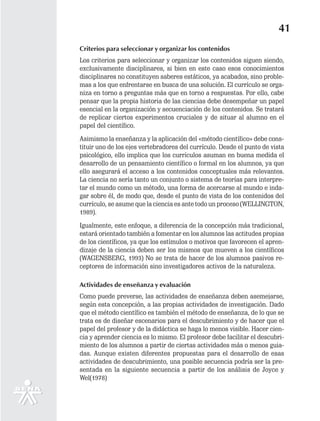 41
Criterios para seleccionar y organizar los contenidos
Los criterios para seleccionar y organizar los contenidos siguen siendo,
exclusivamente disciplinares, si bien en este caso esos conocimientos
disciplinares no constituyen saberes estáticos, ya acabados, sino proble-
mas a los que enfrentarse en busca de una solución. El currículo se orga-
niza en torno a preguntas más que en torno a respuestas. Por ello, cabe
pensar que la propia historia de las ciencias debe desempeñar un papel
esencial en la organización y secuenciación de los contenidos. Se tratará
de replicar ciertos experimentos cruciales y de situar al alumno en el
papel del científico.

Asimismo la enseñanza y la aplicación del «método científico» debe cons-
tituir uno de los ejes vertebradores del currículo. Desde el punto de vista
psicológico, ello implica que los currículos asuman en buena medida el
desarrollo de un pensamiento científico o formal en los alumnos, ya que
ello asegurará el acceso a los contenidos conceptuales más relevantes.
La ciencia no sería tanto un conjunto o sistema de teorías para interpre-
tar el mundo como un método, una forma de acercarse al mundo e inda-
gar sobre él, de modo que, desde el punto de vista de los contenidos del
currículo, se asume que la ciencia es ante todo un proceso (WELLINGTON,
1989).

Igualmente, este enfoque, a diferencia de la concepción más tradicional,
estará orientado también a fomentar en los alumnos las actitudes propias
de los científicos, ya que los estímulos o motivos que favorecen el apren-
dizaje de la ciencia deben ser los mismos que mueven a los científicos
(WAGENSBERG, 1993) No se trata de hacer de los alumnos pasivos re-
ceptores de información sino investigadores activos de la naturaleza.

Actividades de enseñanza y evaluación
Como puede preverse, las actividades de enseñanza deben asemejarse,
según esta concepción, a las propias actividades de investigación. Dado
que el método científico es también el método de enseñanza, de lo que se
trata es de diseñar escenarios para el descubrimiento y de hacer que el
papel del profesor y de la didáctica se haga lo menos visible. Hacer cien-
cia y aprender ciencia es lo mismo. El profesor debe facilitar el descubri-
miento de los alumnos a partir de ciertas actividades más o menos guia-
das. Aunque existen diferentes propuestas para el desarrollo de esas
actividades de descubrimiento, una posible secuencia podría ser la pre-
sentada en la siguiente secuencia a partir de los análisis de Joyce y
Wel(1978)
 