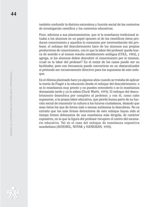 44
                                                   también confundir la distinta naturaleza y función social de los contextos
                                                   de investigación científica y los contextos educativos.
                                                   Pozo, adiciona a sus planteamientos, que si la enseñanza tradicional si-
                                                   tuaba a los alumnos en un papel opuesto al de los científicos éstos pro-
                                                   ducen conocimiento y aquellos lo consumen por intermediación del pro-
                                                   fesor, el enfoque del descubrimiento hace de los alumnos sus propios
                                                   productores de conocimiento, con lo que la labor del profesor queda hue-
                                                   ca de sentido o al menos resulta notablemente ambigua (COLL, 1983), y
                                                   agrega, si los alumnos deben descubrir el conocimiento por sí mismos,
                                                   ¿cuál es la labor del profesor? En el mejor de los casos puede ser un
                                                   facilitador, pero con frecuencia puede convertirse en un obstaculizador
                                                   si pretende ser excesivamente directivo para los supuestos de este enfo-
MANUAL DE ESTRATEGIAS DE ENSÑEANZA / APRENDIZAJE




                                                   que.
                                                   Es el dilema planteado hace ya algunos años cuando se trataba de aplicar
                                                   la teoría de Piaget a la educación desde el enfoque del descubrimiento: o
                                                   se lo enseñamos muy pronto y no pueden entenderlo o se lo enseñamos
                                                   demasiado tarde y ya lo saben (Duck Worth, 1979). El enfoque del descu-
                                                   brimiento desenfoca por completo al profesor, y con él, como cabe
                                                   suponerse, a la propia labor educativa, que pierde buena parte de su fun-
                                                   ción social de transmitir la cultura a los futuros ciudadanos, dejando que
                                                   sean éstos los que de forma más o menos autónoma la descubran. No es
                                                   extraño que los más firmes detractores de este enfoque hayan sido al
                                                   tiempo firmes defensores de una enseñanza más dirigida, de carácter
                                                   expositivo, en la que la figura del profesor recupere el centro del escena-
                                                   rio educativo. Tal es el caso del enfoque de enseñanza expositiva
                                                   ausubeliano (AUSUBEL, NOVAK y HANESIAN, 1978).
 