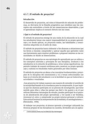 46
                                                   4.1.7. El método de proyectos6

                                                   Introducción
                                                   El desarrollo de proyectos, así como el desarrollo de solución de proble-
                                                   mas, se derivaron de la filosofía pragmática que establece que los con-
                                                   ceptos son entendidos a través de las consecuencias observables y que
                                                   el aprendizaje implica el contacto directo con las cosas.

                                                   ¿ Qué es el método de proyectos?
                                                   El método de proyectos emerge de una visión de la educación en la cual
                                                   los estudiantes toman una mayor responsabilidad de su propio aprendi-
                                                   zaje y en donde aplican, en proyectos reales, las habilidades y conoci-
MANUAL DE ESTRATEGIAS DE ENSÑEANZA / APRENDIZAJE




                                                   mientos adquiridos en el salón de clase.
                                                   El método de proyectos busca enfrentar a los alumnos a situaciones que
                                                   los lleven a rescatar, comprender y aplicar aquello que aprenden como
                                                   una herramienta para resolver problemas o proponer mejoras en las co-
                                                   munidades en donde se desenvuelven.
                                                   El método de proyectos es una estrategia de aprendizaje que se enfoca a
                                                   los conceptos centrales y principios de una disciplina, involucra a los
                                                   estudiantes en la solución de problemas y otras tareas significativas, les
                                                   permite trabajar de manera autónoma para construir su propio aprendi-
                                                   zaje y culmina en resultados reales generados por ellos mismos.
                                                   El método de proyectos se aboca a los conceptos fundamentales y princi-
                                                   pios de la disciplina del conocimiento y no a temas seleccionados con
                                                   base en el interés del estudiante o en la facilidad en que se traducirían a
                                                   actividades o resultados.
                                                   «Los proyectos de trabajo suponen una manera de entender el sentido de
                                                   la escolaridad basado en la enseñanza para la comprensión. lo que impli-
                                                   ca que los alumnos participen en un proceso de investigación, que tiene
                                                   sentido para ellos y ellas (no porque sea fácil o les gusta) y en el que
                                                   utilizan diferentes estrategias de estudio; pueden participar en el proce-
                                                   so de planificación del propio aprendizaje. y les ayuda a ser flexibles,
                                                   reconocer al «otro» y comprender su propio entorno personal y cultural.
                                                   Esta actitud favorece la interpretación de la realidad y el antidogmatismo.».
                                                   (Hemández, 1998).
                                                   Al trabajar con proyectos, el alumno aprende a investigar utilizando las
                                                   técnicas propias de las disciplinas en cuestión, llevándolo así a la aplica-
                                                   6
                                                       //www.sistema.itesm.rnx/va/dide/inf-doc/estrategias/
 