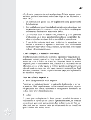 47
ción de estos conocimientos a otras situaciones. Existen algunas carac-
terísticas que facilitan el manejo del método de proyectos (Blumenfeld y
otros, 1991):
1. Un planteamiento que se basa en un problema real y que involucra
   distintas áreas.
2. Oportunidades para que los estudiantes realicen investigaciones que
   les permitan aprender nuevos conceptos, aplicar la información y re-
   presentar su conocimiento de diversas formas.
3. Colaboración entre los estudiantes, maestros y otras personas
   involucradas con el fin de que el conocimiento sea compartido y dis-
   tribuido entre los miembros de la «comunidad de aprendizaje».
4. El uso de herramientas cognitivas y ambientes de aprendizaje que
   motiven al estudiante a representar sus ideas. Estas herramientas
   pueden ser: laboratorios computacionales, hipermedios, aplicaciones
   gráficas y telecomunicaciones.

¿Cómo se organiza el método de proyectos?
A continuación se presentan los elementos o pasos (ver esquema) nece-
sarios para planear un proyecto como estrategia de aprendizaje. Esta
planeación no es la única que existe, hay diferentes formas de planear
proyectos, pero se considera que ésta, utilizada en el «Buck Institute for
Education», puede ayudar a guiar al profesor que diseña por primera vez
esta estrategia o a quien esté interesado en conocer nuevas ideas. En el
Anexo se presenta un formato que puede servir de apoyo para la planeación
del método de proyectos.

Pasos para planear un proyecto
A. Antes de la planeación de un proyecto
Planear un proyecto toma tiempo y organización. Implementar el proyec-
to puede ser difícil las primeras veces. Por esta razón se sugiere empezar
con proyectos más cortos y conforme se vaya ganando experiencia se
podrán hacer proyectos más amplios.

B. Metas
El primer paso en la planeación de un proyecto es definir las metas u
objetivos que se espera que los alumnos logren al finalizarlo, así como los
aprendizajes que desea que aprendan. Las metas pueden ser tan am-
plias como para ser cubiertas en un proyecto semestral o tan específicas
que cubran un solo tema o unidad.
 