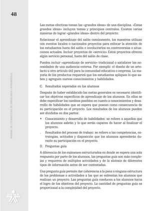 48
                                                   Las metas efectivas toman las «grandes ideas» de una disciplina. «Estas
                                                   grandes ideas» incluyen temas y principios centrales. Existen varias
                                                   maneras de lograr «grandes ideas» dentro del proyecto:
                                                   Relacionar el aprendizaje del salón comúnmente, los maestros utilizan
                                                   con eventos locales o nacionales proyectos para enfocar la atención de
                                                   los estudiantes fuera del salón e involucrarlos en controversias o situa-
                                                   ciones actuales. Incluir proyectos de «servicio» Estos proyectos ofrecen
                                                   algún servicio personal, fuera del salón de clase.
                                                   Pueden incluir «aprendizaje de servicio» tradicional o satisfacer las ne-
                                                   cesidades de una audiencia externa. Por ejemplo: el diseño de un arte-
                                                   facto u otro articulo útil para la comunidad educativa o empresa. La ma-
MANUAL DE ESTRATEGIAS DE ENSÑEANZA / APRENDIZAJE




                                                   yoría de los productos requerirá que los estudiantes apliquen lo que sa-
                                                   ben y agreguen nuevos conocimientos y habilidades.

                                                   C. Resultados esperados en los alumnos
                                                   Después de haber establecido las metas generales es necesario identifi-
                                                   car los objetivos específicos de aprendizaje de los alumnos. En ellos se
                                                   debe especificar los cambios posibles en cuanto a conocimientos y desa-
                                                   rrollo de habilidades que se espera que posean como consecuencia de
                                                   su participación en el proyecto. Los resultados de los alumnos pueden
                                                   ser divididos en dos partes:
                                                   •   Conocimiento y desarrollo de habilidades: se refiere a aquellos que
                                                       los alumnos sabrán y lo que serán capaces de hacer al finalizar el
                                                       proyecto.
                                                   .   Resultados del proceso de trabajo: se refiere a las competencias, es-
                                                       trategias, actitudes y disposición que los alumnos aprenderán du-
                                                       rante su participación en el proyecto.
                                                   D. Preguntas guía
                                                   A diferencia de los exámenes estructurados en donde se espera una sola
                                                   respuesta por parte de los alumnos, las preguntas guía son más comple-
                                                   jas y requieren de múltiples actividades y de la síntesis de diferentes
                                                   tipos de información antes de ser contestadas.
                                                   Una pregunta guía permite dar coherencia a la poca o ninguna estructura
                                                   de los problemas o actividades a las que se enfrentan los alumnos que
                                                   realizan un proyecto. Las preguntas guía conducen a los alumnos hacia
                                                   el logro de los objetivos del proyecto. La cantidad de preguntas guía es
                                                   proporcional a la complejidad del proyecto.
 