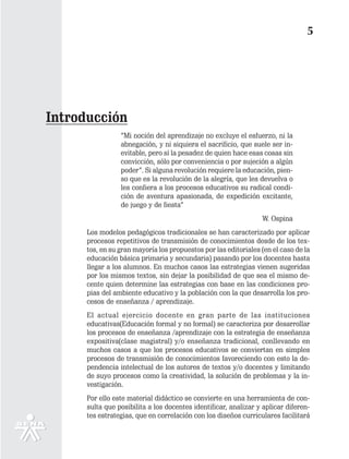 5




Introducción
                 “Mi noción del aprendizaje no excluye el esfuerzo, ni la
                 abnegación, y ni siquiera el sacrificio, que suele ser in-
                 evitable, pero sí la pesadez de quien hace esas cosas sin
                 convicción, sólo por conveniencia o por sujeción a algún
                 poder”. Si alguna revolución requiere la educación, pien-
                 so que es la revolución de la alegría, que les devuelva o
                 les confiera a los procesos educativos su radical condi-
                 ción de aventura apasionada, de expedición excitante,
                 de juego y de fiesta”
                                                                 W. Ospina
      Los modelos pedagógicos tradicionales se han caracterizado por aplicar
      procesos repetitivos de transmisión de conocimientos desde de los tex-
      tos, en su gran mayoría los propuestos por las editoriales (en el caso de la
      educación básica primaria y secundaria) pasando por los docentes hasta
      llegar a los alumnos. En muchos casos las estrategias vienen sugeridas
      por los mismos textos, sin dejar la posibilidad de que sea el mismo de-
      cente quien determine las estrategias con base en las condiciones pro-
      pias del ambiente educativo y la población con la que desarrolla los pro-
      cesos de enseñanza / aprendizaje.
      El actual ejercicio docente en gran parte de las instituciones
      educativas(Educación formal y no formal) se caracteriza por desarrollar
      los procesos de enseñanza /aprendizaje con la estrategia de enseñanza
      expositiva(clase magistral) y/o enseñanza tradicional, conllevando en
      muchos casos a que los procesos educativos se conviertan en simples
      procesos de transmisión de conocimientos favoreciendo con esto la de-
      pendencia intelectual de los autores de textos y/o docentes y limitando
      de suyo procesos como la creatividad, la solución de problemas y la in-
      vestigación.
      Por ello este material didáctico se convierte en una herramienta de con-
      sulta que posibilita a los docentes identificar, analizar y aplicar diferen-
      tes estrategias, que en correlación con los diseños curriculares facilitará
 
