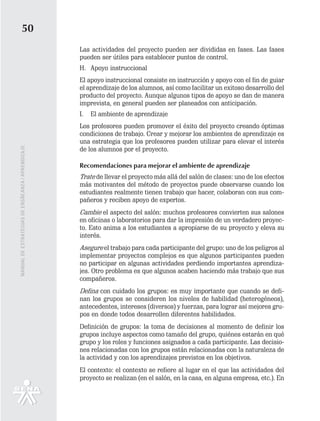 50
                                                   Las actividades del proyecto pueden ser divididas en fases. Las fases
                                                   pueden ser útiles para establecer puntos de control.
                                                   H. Apoyo instruccional
                                                   El apoyo instruccional consiste en instrucción y apoyo con el fin de guiar
                                                   el aprendizaje de los alumnos, así como facilitar un exitoso desarrollo del
                                                   producto del proyecto. Aunque algunos tipos de apoyo se dan de manera
                                                   imprevista, en general pueden ser planeados con anticipación.
                                                   I.   El ambiente de aprendizaje
                                                   Los profesores pueden promover el éxito del proyecto creando óptimas
                                                   condiciones de trabajo. Crear y mejorar los ambientes de aprendizaje es
                                                   una estrategia que los profesores pueden utilizar para elevar el interés
                                                   de los alumnos por el proyecto.
MANUAL DE ESTRATEGIAS DE ENSÑEANZA / APRENDIZAJE




                                                   Recomendaciones para mejorar el ambiente de aprendizaje
                                                   Trate de llevar el proyecto más allá del salón de clases: uno de los efectos
                                                   más motivantes del método de proyectos puede observarse cuando los
                                                   estudiantes realmente tienen trabajo que hacer, colaboran con sus com-
                                                   pañeros y reciben apoyo de expertos.
                                                   Cambie el aspecto del salón: muchos profesores convierten sus salones
                                                   en oficinas o laboratorios para dar la impresión de un verdadero proyec-
                                                   to. Esto anima a los estudiantes a apropiarse de su proyecto y eleva su
                                                   interés.
                                                   Asegure el trabajo para cada participante del grupo: uno de los peligros al
                                                   implementar proyectos complejos es que algunos participantes pueden
                                                   no participar en algunas actividades perdiendo importantes aprendiza-
                                                   jes. Otro problema es que algunos acaben haciendo más trabajo que sus
                                                   compañeros.
                                                   Defina con cuidado los grupos: es muy importante que cuando se defi-
                                                   nan los grupos se consideren los niveles de habilidad (heterogéneos),
                                                   antecedentes, intereses (diversos) y fuerzas, para lograr así mejores gru-
                                                   pos en donde todos desarrollen diferentes habilidades.
                                                   Definición de grupos: la toma de decisiones al momento de definir los
                                                   grupos incluye aspectos como tamaño del grupo, quiénes estarán en qué
                                                   grupo y los roles y funciones asignados a cada participante. Las decisio-
                                                   nes relacionadas con los grupos están relacionadas con la naturaleza de
                                                   la actividad y con los aprendizajes previstos en los objetivos.
                                                   El contexto: el contexto se refiere al lugar en el que las actividades del
                                                   proyecto se realizan (en el salón, en la casa, en alguna empresa, etc.). En
 