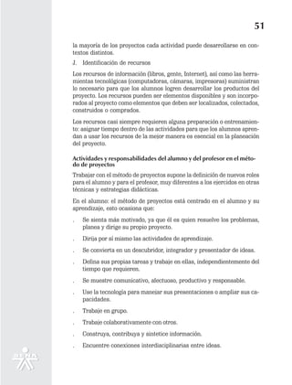 51
la mayoría de los proyectos cada actividad puede desarrollarse en con-
textos distintos.
J. Identificación de recursos
Los recursos de información (libros, gente, Internet), así como las herra-
mientas tecnológicas (computadoras, cámaras, impresoras) suministran
lo necesario para que los alumnos logren desarrollar los productos del
proyecto. Los recursos pueden ser elementos disponibles y son incorpo-
rados al proyecto como elementos que deben ser localizados, colectados,
construidos o comprados.
Los recursos casi siempre requieren alguna preparación o entrenamien-
to: asignar tiempo dentro de las actividades para que los alumnos apren-
dan a usar los recursos de la mejor manera es esencial en la planeación
del proyecto.

Actividades y responsabilidades del alumno y del profesor en el méto-
do de proyectos
Trabajar con el método de proyectos supone la definición de nuevos roles
para el alumno y para el profesor, muy diferentes a los ejercidos en otras
técnicas y estrategias didácticas.
En el alumno: el método de proyectos está centrado en el alumno y su
aprendizaje, esto ocasiona que:
.   Se sienta más motivado, ya que él es quien resuelve los problemas,
    planea y dirige su propio proyecto.
.   Dirija por sí mismo las actividades de aprendizaje.
.   Se convierta en un descubridor, integrador y presentador de ideas.
.   Defina sus propias tareas y trabaje en ellas, independientemente del
    tiempo que requieren.
.   Se muestre comunicativo, afectuoso, productivo y responsable.
.   Use la tecnología para manejar sus presentaciones o ampliar sus ca-
    pacidades.
.   Trabaje en grupo.
.   Trabaje colaborativamente con otros.
.   Construya, contribuya y sintetice información.
.   Encuentre conexiones interdisciplinarias entre ideas.
 