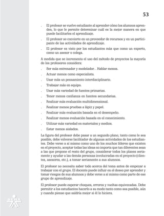 53
.   El profesor se vuelve estudiante al aprender cómo los alumnos apren-
    den, lo que le permite determinar cuál es la mejor manera en que
    puede facilitarles el aprendizaje.
.   El profesor se convierte en un proveedor de recursos y en un partici-
    pante de las actividades de aprendizaje.
.   El profesor es visto por los estudiantes más que como un experto,
    como un asesor o colega.
A medida que se incrementa el uso del método de proyectos la mayoría
de los profesores considera:
.   Ser más entrenador y modelador. . Hablar menos.
.   Actuar menos como especialista.
.   Usar más un pensamiento interdisciplinario.
.   Trabajar más en equipo.
.   Usar más variedad de fuentes primarias.
.   Tener menos confianza en fuentes secundarias.
.   Realizar más evaluación multidimensional.
.   Realizar menos pruebas a lápiz y papel.
.   Realizar más evaluación basada en el desempeño.
.   Realizar menos evaluación basada en el conocimiento.
.   Utilizar más variedad en materiales y medios.
.   Estar menos aislados.
La figura del profesor debe pasar a un segundo plano, tanto como le sea
posible, debe volverse facilitador de algunas actividades de los estudian-
tes. Debe verse a sí mismo como uno de los muchos líderes que existen
en el proyecto, aceptar todas las ideas no importa que tan diferentes sean
a las que propone el resto del grupo, considerar todos los planes seria-
mente y ayudar a las demás personas involucradas en el proyecto (clien-
tes, asesores, etc.), a tomar seriamente a sus alumnos.
El profesor no necesita saber todo acerca del tema antes de empezar a
trabajar con el grupo. El docente puede influir en el deseo por aprender y
tomar riesgos de sus alumnos y debe verse a sí mismo como parte de ese
grupo de aprendizaje.
El profesor puede esperar choques, errores y vueltas equivocadas. Debe
permitir a los estudiantes hacerlo a su modo tanto como sea posible, aún
y cuando piense que saldría mejor si él lo hiciera.
 