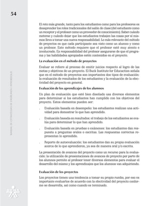 54
                                                   El reto más grande, tanto para los estudiantes como para los profesores es
                                                   desaprender los roles tradicionales del salón de clase (del estudiante como
                                                   un receptor y el profesor como un proveedor de conocimiento). Saber cuándo
                                                   meterse y cuándo dejar que los estudiantes trabajen las cosas por sí mis-
                                                   mos lleva a tomar una nueva responsabilidad. Lo más relevante del método
                                                   de proyectos es que cada participante sea visto como un alumno y como
                                                   un profesor. Este método requiere que el profesor esté muy atento e
                                                   involucrado. Es responsabilidad del profesor asegurarse de que el progra-
                                                   ma y las habilidades apropiados estén contenidos en el proyecto.
                                                   La evaluación en el método de proyectos
                                                   Evaluar se refiere al proceso de emitir juicios respecto al logro de las
                                                   metas y objetivos de un proyecto. El Buck Institute for Educaction señala
MANUAL DE ESTRATEGIAS DE ENSÑEANZA / APRENDIZAJE




                                                   que en el método de proyectos son importantes dos tipos de evaluación:
                                                   la evaluación de resultados de los estudiantes y la evaluación de la efec-
                                                   tividad del proyecto en general.
                                                   Evaluación de los aprendizajes de los alumnos
                                                   Un plan de evaluación que esté bien diseñado usa diversos elementos
                                                   para determinar si los estudiantes han cumplido con los objetivos del
                                                   proyecto. Estos elementos pueden ser:
                                                   .   Evaluación basada en desempeño: los estudiantes realizan una acti-
                                                       vidad para demostrar lo que han aprendido.
                                                   .   Evaluación basada en resultados: el trabajo de los estudiantes se eva-
                                                       lúa para determinar lo que han aprendido.
                                                   .   Evaluación basada en pruebas o exámenes: los estudiantes dan res-
                                                       puesta a preguntas orales o escritas. Las respuestas correctas re-
                                                       presentan lo aprendido.
                                                   .   Reporte de autoevaluación: los estudiantes dan su propia evaluación
                                                       acerca de lo que aprendieron, ya sea de manera oral y/o escrita.
                                                   La presentación de avances del proyecto como un recurso para la evalua-
                                                   ción: la utilización de presentaciones de avances de proyecto por parte de
                                                   los alumnos permite al profesor tener diversos elementos para evaluar el
                                                   desarrollo del mismo y los aprendizajes que los alumnos van adquiriendo.

                                                   Evaluación de los proyectos
                                                   Los proyectos tienen una tendencia a tomar su propio rumbo, por eso es
                                                   importante evaluarlos de acuerdo con la efectividad del proyecto confor-
                                                   me se desarrolla, así como cuando es terminado.
 