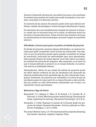 55
Durante el desarrollo del proyecto, las señales de avance y los resultados
de mediano plazo pueden ser usados para medir el progreso y si es nece-
sario, encausarlo a la dirección correcta.
El monitoreo de los avances del proyecto puede servir para detectar pro-
blemas, cambiar de estrategias y revisar los logros obtenidos por el grupo.
Es importante que casi inmediatamente después de terminar el proyec-
to, cuando aún se encuentre fresco en la mente, se reflexione acerca de
los éxitos y fracasos del mismo. Tomar nota de lo que funcionó y de lo que
no, permite pensar en nuevas estrategias y acciones a seguir en un próximo
proyecto.

Dificultades y barreras para poner en práctica el método de proyectos
El método de proyectos, presenta algunas dificultades y es oportuno tra-
tarlas para poder comprender mejor la forma de enfrentarlas. Una obje-
ción es que los proyectos pueden gastar grandes cantidades de tiempo
de instrucción, reduciendo las oportunidades para otros aprendizajes.
Estos grandes bloques de tiempo algunas veces sólo cubren una peque-
ña cantidad del contenido del programa. Más importante es el hecho de
que el tiempo dedicado al proyecto no es tiempo dedicado a la instruc-
ción directa en habilidades básicas.
Adicionalmente, dentro de una unidad del método de proyectos puede
ser difícil obtener evidencia de que los estudiantes han alcanzado los
objetivos establecidos (o han aprendido algo de valor relacionado al pro-
grama). Finalmente, los proyectos son vulnerables a la critica de que los
estudiantes pasan la mayor parte de su tiempo llevando a cabo activida-
des que pueden no estar directamente relacionadas con el tema o no
representar nuevos aprendizajes.

Referencias y ligas de interés
Blumenfeld, P. C., Soloway, E., Marx, R. W., Krajcik, J. S., Guzdial, M., &
   Palincsar, A. (1991). Motivating project-based learning: Sustaining fue
   doing, supporting the learning. Educational Psychologist, 26 (3 & 4).
Hernández, F. (1998). Repensar la función de la Escuela desde los pro-
   yectos de trabajo, Fernando Hernández. Artículo publicado en Pátio.
   Revista Pedagógica, 6, 26-31 (1998).
The project Method. Lawry, J. R. The International Encyclopedia ofteaching
   and teacher education. England, Perganon Press.
 
