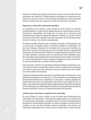 57
siendo un modelo muy vigente en nuestras aulas, ya que muchos de sus
supuestos son explícita o implícitamente asumidos por numerosos pro-
fesores de ciencias, que en su día también aprendieron la ciencia de esta
manera ¿Cuáles son esos supuestos sobre la educación científica?...

Supuestos y metas de la educación científica
La enseñanza de la ciencia, como sucede en otras áreas, ha asumido
tradicionalmente la idea de que ambas formas de conocimiento son per-
fectamente compatibles, de modo que la mente de los alumnos está
formateada para seguir la lógica del discurso científico y que por tanto la
meta de la educación científica es llenar esa mente de los productos típi-
cos de la ciencia: sus saberes conceptuales.
De hecho aquellos alumnos que no tengan la mente así formateada, que
no son pocos, no pueden seguir el discurso científico e idealmente, se-
gún este enfoque, deberían ser excluidos de la educación científica, ya
que al fin y al cabo ya se sabe que no todo el mundo tiene las capacidades
necesarias. El conocimiento científico se asume desde esta posición como
un saber absoluto, al menos como el conocimiento más verdadero posi-
ble, el producto más acabado de la exploración humana sobre la naturale-
za, y por tanto aprender ciencia requiere empaparse de ese conocimien-
to, reproduciéndolo de la manera más fiel posible.
Esta posición, cercana a lo que hemos llamado realismo interactivo, asu-
miría que la ciencia nos permite conocer cómo es realmente la naturaleza
y el mundo y que, por tanto, aprender ciencia es saber lo que los científi-
cos saben sobre la naturaleza.
Todo lo que el alumno tiene que hacer es producir ese conocimiento, o si se
prefiere incorporarlo a su memoria. Y la vía más directa para lograrlo será
presentarle mediante una exposición lo más clara y rigurosa posible ese
conocimiento que tiene que aprender. Para ello hay que seguir la ruta, la
lógica, marcada por los propios saberes disciplinares tanto en la formación
de los profesores, que debe basarse también en la presentación los últimos
avances científicos, como en el propio desarrollo del currículo.

Criterios para seleccionar y organizar los contenidos
En este enfoque, el único criterio al que se acude para determinar qué
contenidos son relevantes y cómo hay que organizarlos en el currículo es
el conocimiento disciplinar, entendido como el cuerpo de conocimientos
aceptado en la comunidad científica. El calor, la energía o la ionización se
enseñan, no por su valor formativo para los alumnos, sino porque son
contenidos esenciales de la ciencia, sin los cuales ésta no tiene sentido.
 