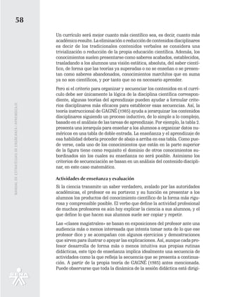 58
                                                   Un currículo será mejor cuanto más científico sea, es decir, cuanto más
                                                   académico resulte. La eliminación o reducción de contenidos disciplinares
                                                   es decir de los tradicionales contenidos verbales se considera una
                                                   trivialización o reducción de la propia educación científica. Además, los
                                                   conocimientos suelen presentarse como saberes acabados, establecidos,
                                                   trasladando a los alumnos una visión estática, absoluta, del saber cientí-
                                                   fico, de forma que las teorías ya superadas o no se enseñan o se presen-
                                                   tan como saberes abandonados, conocimientos marchitos que en suma
                                                   ya no son científicos, y por tanto que no es necesario aprender.
                                                   Pero si el criterio para organizar y secuenciar los contenidos en el currí-
                                                   culo debe ser únicamente la lógica de la disciplina científica correspon-
                                                   diente, algunas teorías del aprendizaje pueden ayudar a formular crite-
MANUAL DE ESTRATEGIAS DE ENSÑEANZA / APRENDIZAJE




                                                   rios disciplinares más eficaces para establecer esas secuencias. Así, la
                                                   teoría instruccional de GAGNÉ (1985) ayuda a jerarquizar los contenidos
                                                   disciplinares siguiendo un proceso inductivo, de lo simple a lo complejo,
                                                   basado en el análisis de las tareas de aprendizaje. Por ejemplo, la tabla 2.
                                                   presenta una jerarquía para enseñar a los alumnos a organizar datos nu-
                                                   méricos en una tabla de doble entrada. La enseñanza y el aprendizaje de
                                                   esa habilidad debería proceder de abajo a arriba en esa tabla. Como pue-
                                                   de verse, cada uno de los conocimientos que están en la parte superior
                                                   de la figura tiene como requisito el dominio de otros conocimientos su-
                                                   bordinados sin los cuales su enseñanza no será posible. Asimismo los
                                                   criterios de secuenciación se basan en un análisis del contenido discipli-
                                                   nar, en este caso matemático.

                                                   Actividades de enseñanza y evaluación
                                                   Si la ciencia transmite un saber verdadero, avalado por las autoridades
                                                   académicas, el profesor es su portavoz y su función es presentar a los
                                                   alumnos los productos del conocimiento científico de la forma más rigu-
                                                   rosa y comprensible posible. El verbo que define la actividad profesional
                                                   de muchos profesores es aún hoy explicar la ciencia a sus alumnos; y el
                                                   que define lo que hacen sus alumnos suele ser copiar y repetir.
                                                   Las «clases magistrales» se basan en exposiciones del profesor ante una
                                                   audiencia más o menos interesada que intenta tomar nota de lo que ese
                                                   profesor dice y se acompañan con algunos ejercicios y demostraciones
                                                   que sirven para ilustrar o apoyar las explicaciones. Así, aunque cada pro-
                                                   fesor desarrolla de forma más o menos intuitiva sus propias rutinas
                                                   didácticas, este tipo de enseñanza implica idealmente una secuencia de
                                                   actividades como la que refleja la secuencia que se presenta a continua-
                                                   ción. A partir de la propia teoría de GAGNÉ (1985) antes mencionada.
                                                   Puede observarse que toda la dinámica de la sesión didáctica está dirigi-
 