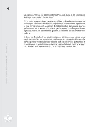 6
                                                   y permitirá recrear los procesos formativos, sin llegar a los extremos o
                                                   vicios ya enunciados” Dictar clase”.
                                                   En el texto se presenta de manera sencilla y ordenada una variedad de
                                                   estrategias o maneras de orientar los procesos de enseñanza /aprendiza,
                                                   lo cual permite que esté al alcance de todos aquellos que deseen innovar
                                                   y dinamizar los procesos educativos, permitiendo con ello aprendizajes
                                                   significativos en los estudiantes, que son la razón de ser en la tarea edu-
                                                   cadora.
                                                   El texto es el resultado de una investigación bibliográfica y cibergráfica;
                                                   en el se compilan las estrategias citadas con su respectiva bibliografía,
                                                   para aquellos que requieran o deseen por sus intereses personales y
                                                   profesionales profundizar en la aventura pedagógica de mejorar y apor-
MANUAL DE ESTRATEGIAS DE ENSÑEANZA / APRENDIZAJE




                                                   tar cada vez más a la educación y a la cultura de nuestro país.
 