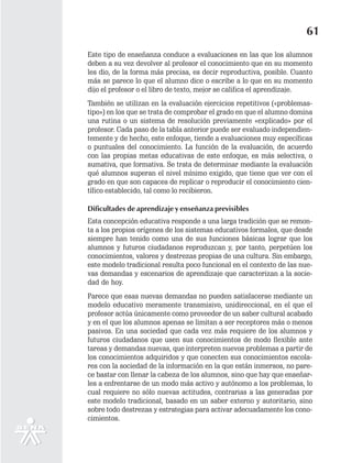 61
Este tipo de enseñanza conduce a evaluaciones en las que los alumnos
deben a su vez devolver al profesor el conocimiento que en su momento
les dio, de la forma más precisa, es decir reproductiva, posible. Cuanto
más se parece lo que el alumno dice o escribe a lo que en su momento
dijo el profesor o el libro de texto, mejor se califica el aprendizaje.
También se utilizan en la evaluación ejercicios repetitivos («problemas-
tipo») en los que se trata de comprobar el grado en que el alumno domina
una rutina o un sistema de resolución previamente «explicado» por el
profesor. Cada paso de la tabla anterior puede ser evaluado independien-
temente y de hecho, este enfoque, tiende a evaluaciones muy específicas
o puntuales del conocimiento. La función de la evaluación, de acuerdo
con las propias metas educativas de este enfoque, es más selectiva, o
sumativa, que formativa. Se trata de determinar mediante la evaluación
qué alumnos superan el nivel mínimo exigido, que tiene que ver con el
grado en que son capaces de replicar o reproducir el conocimiento cien-
tífico establecido, tal como lo recibieron.

Dificultades de aprendizaje y enseñanza previsibles
Esta concepción educativa responde a una larga tradición que se remon-
ta a los propios orígenes de los sistemas educativos formales, que desde
siempre han tenido como una de sus funciones básicas lograr que los
alumnos y futuros ciudadanos reproduzcan y, por tanto, perpetúen los
conocimientos, valores y destrezas propias de una cultura. Sin embargo,
este modelo tradicional resulta poco funcional en el contexto de las nue-
vas demandas y escenarios de aprendizaje que caracterizan a la socie-
dad de hoy.
Parece que esas nuevas demandas no pueden satisfacerse mediante un
modelo educativo meramente transmisivo, unidireccional, en el que el
profesor actúa únicamente como proveedor de un saber cultural acabado
y en el que los alumnos apenas se limitan a ser receptores más o menos
pasivos. En una sociedad que cada vez más requiere de los alumnos y
futuros ciudadanos que usen sus conocimientos de modo flexible ante
tareas y demandas nuevas, que interpreten nuevos problemas a partir de
los conocimientos adquiridos y que conecten sus conocimientos escola-
res con la sociedad de la información en la que están inmersos, no pare-
ce bastar con llenar la cabeza de los alumnos, sino que hay que enseñar-
les a enfrentarse de un modo más activo y autónomo a los problemas, lo
cual requiere no sólo nuevas actitudes, contrarias a las generadas por
este modelo tradicional, basado en un saber externo y autoritario, sino
sobre todo destrezas y estrategias para activar adecuadamente los cono-
cimientos.
 