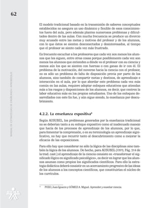 62
                                                   El modelo tradicional basado en la transmisión de saberes conceptuales
                                                   establecidos no asegura un uso dinámico y flexible de esos conocimien-
                                                   tos fuera del aula, pero además plantea numerosos problemas y dificul-
                                                   tades dentro de las aulas. Con mucha frecuencia se produce un divorcio
                                                   muy acusado entre las metas y motivos del profesor y de los alumnos,
                                                   con lo que éstos se sienten desconectados y desinteresados, al tiempo
                                                   que el profesor se siente cada vez más frustrado.
                                                   Es frecuente escuchar a los profesores que cada vez son menos los alum-
                                                   nos que les siguen, entre otras cosas porque posiblemente cada vez son
                                                   menos los alumnos que entienden a dónde va el profesor con su ciencia y
                                                   menos aún los que se sienten con fuerzas o con ganas de ir con él. El
                                                   problema de la motivación, del moverse hacia la ciencia con el profesor,
MANUAL DE ESTRATEGIAS DE ENSÑEANZA / APRENDIZAJE




                                                   no es sólo un problema de falta de disposición previa por parte de los
                                                   alumnos, sino también de compartir metas y destinos, de aprendizaje e
                                                   interacción en el aula, por lo que abordar este problema cada vez más
                                                   común en las aulas, requiere adoptar enfoques educativos que atiendan
                                                   más a los rasgos y disposiciones de los alumnos, es decir, que centren la
                                                   labor educativa más en los propios estudiantes. Uno de los enfoques de-
                                                   sarrollados con este fin fue, y aún sigue siendo, la enseñanza por descu-
                                                   brimiento.


                                                   4.2.2. La enseñanza expositiva8
                                                   Según AUSUBEL, los problemas generados por la enseñanza tradicional
                                                   no se deberían tanto a su enfoque expositivo como al inadecuado manejo
                                                   que hacía de los procesos de aprendizaje de los alumnos, por lo que,
                                                   para fomentar la comprensión, o en su terminología un aprendizaje signi-
                                                   ficativo, no hay que recurrir tanto al descubrimiento como a mejorar la
                                                   eficacia de las exposiciones.
                                                   Para ello hay que considerar no sólo la lógica de las disciplinas sino tam-
                                                   bién la lógica de los alumnos. De hecho, para AUSUBEL (1973, Pág. 214 de
                                                   la trad. cast.) el aprendizaje de la ciencia consiste en «transformar el sig-
                                                   nificado lógico en significado psicológico», es decir en lograr que los alum-
                                                   nos asuman como propios los significados científicos. Para ello la estra-
                                                   tegia didáctica deberá consistir en un acercamiento progresivo de las ideas
                                                   de los alumnos a los conceptos científicos, que constituirían el núcleo de
                                                   los currículos.


                                                   8
                                                       POZO, Juan Ignacio y GÓMEZ A. Miguel. Aprender y enseñar ciencia.
 