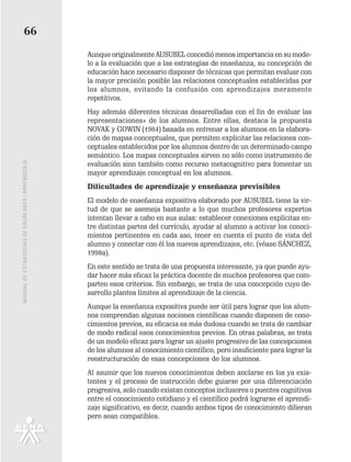 66
                                                   Aunque originalmente AUSUBEL concedió menos importancia en su mode-
                                                   lo a la evaluación que a las estrategias de enseñanza, su concepción de
                                                   educación hace necesario disponer de técnicas que permitan evaluar con
                                                   la mayor precisión posible las relaciones conceptuales establecidas por
                                                   los alumnos, evitando la confusión con aprendizajes meramente
                                                   repetitivos.
                                                   Hay además diferentes técnicas desarrolladas con el fin de evaluar las
                                                   representaciones» de los alumnos. Entre ellas, destaca la propuesta
                                                   NOVAK y GOWIN (1984) basada en entrenar a los alumnos en la elabora-
                                                   ción de mapas conceptuales, que permiten explicitar las relaciones con-
                                                   ceptuales establecidos por los alumnos dentro de un determinado campo
                                                   semántico. Los mapas conceptuales sirven no sólo como instrumento de
MANUAL DE ESTRATEGIAS DE ENSÑEANZA / APRENDIZAJE




                                                   evaluación sino también como recurso metacognitivo para fomentar un
                                                   mayor aprendizaje conceptual en los alumnos.
                                                   Dificultades de aprendizaje y enseñanza previsibles
                                                   El modelo de enseñanza expositiva elaborado por AUSUBEL tiene la vir-
                                                   tud de que se asemeja bastante a lo que muchos profesores expertos
                                                   intentan llevar a cabo en sus aulas: establecer conexiones explícitas en-
                                                   tre distintas partes del currículo, ayudar al alumno a activar los conoci-
                                                   mientos pertinentes en cada aso, tener en cuenta el punto de vista del
                                                   alumno y conectar con él los nuevos aprendizajes, etc. (véase SÁNCHEZ,
                                                   1998a).
                                                   En este sentido se trata de una propuesta interesante, ya que puede ayu-
                                                   dar hacer más eficaz la práctica docente de muchos profesores que com-
                                                   parten esos criterios. Sin embargo, se trata de una concepción cuyo de-
                                                   sarrollo plantea límites al aprendizaje de la ciencia.
                                                   Aunque la enseñanza expositiva puede ser útil para lograr que los alum-
                                                   nos comprendan algunas nociones científicas cuando disponen de cono-
                                                   cimientos previos, su eficacia es más dudosa cuando se trata de cambiar
                                                   de modo radical esos conocimientos previos. En otras palabras, se trata
                                                   de un modelo eficaz para lograr un ajuste progresivo de las concepciones
                                                   de los alumnos al conocimiento científico, pero insuficiente para lograr la
                                                   reestructuración de esas concepciones de los alumnos.
                                                   Al asumir que los nuevos conocimientos deben anclarse en los ya exis-
                                                   tentes y el proceso de instrucción debe guiarse por una diferenciación
                                                   progresiva, solo cuando existan conceptos inclusores o puentes cognitivos
                                                   entre el conocimiento cotidiano y el científico podrá lograrse el aprendi-
                                                   zaje significativo, es decir, cuando ambos tipos de conocimiento difieran
                                                   pero sean compatibles.
 