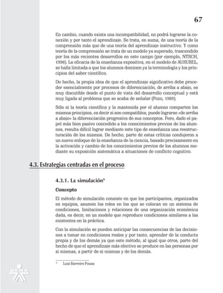 67
          En cambio, cuando exista una incompatibilidad, no podrá lograrse la co-
          nexión y por tanto el aprendizaje. Se trata, en suma, de una teoría de la
          comprensión más que de una teoría del aprendizaje instructivo. Y como
          teoría de la comprensión se trata de un modelo ya superado, trascendido
          por los más recientes desarrollos en este campo (por ejemplo, NTSCH,
          1998). La eficacia de la enseñanza expositiva, en el modelo de AUSUBEL,
          se halla limitada a que los alumnos dominen ya la terminología y los prin-
          cipios del saber científico.
          De hecho, la propia idea de que el aprendizaje significativo debe proce-
          der esencialmente por procesos de diferenciación, de arriba a abajo, es
          muy discutible desde el punto de vista del desarrollo conceptual y está
          muy ligada al problema que se acaba de señalar (Pozo, 1989).
          Sólo si la teoría científica y la mantenida por el alumno comparten los
          mismos principios, es decir si son compatibles, puede lograrse «de arriba
          a abajo» la diferenciación progresiva de sus conceptos. Pero, dado el pa-
          pel más bien pasivo concedido a los conocimientos previos de los alum-
          nos, resulta difícil lograr mediante este tipo de enseñanza una reestruc-
          turación de los mismos. De hecho, parte de estas críticas condujeron a
          un nuevo enfoque de la enseñanza de la ciencia, basado precisamente en
          la activación y cambio de los conocimientos previos de los alumnos me-
          diante su exposición sistemática a situaciones de conflicto cognitivo.

4.3. Estrategias centradas en el proceso

          4.3.1. La simulación9
          Concepto
          El método de simulación consiste en que los participantes, organizados
          en equipos, asumen los roles en los que se colocan en un sistema de
          condiciones, limitaciones y relaciones de una organización económica
          dada, es decir, en un modelo que reproduce condiciones similares a las
          existentes en la práctica.
          Con la simulación se pueden anticipar las consecuencias de las decisio-
          nes a tomar en condiciones reales y por tanto, aprender de la conducta
          propia y de los demás ya que este método, al igual que otros, parte del
          hecho de que el aprendizaje más efectivo se produce en las personas por
          si mismas, a partir de si mismas y de los demás.

           9
               Luis Barreiro Pousa
 