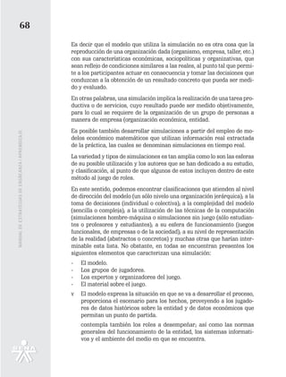 68
                                                   Es decir que el modelo que utiliza la simulación no es otra cosa que la
                                                   reproducción de una organización dada (organismo, empresa, taller, etc.)
                                                   con sus características económicas, sociopolíticas y organizativas, que
                                                   sean reflejo de condiciones similares a las reales, al punto tal que permi-
                                                   te a los participantes actuar en consecuencia y tomar las decisiones que
                                                   conduzcan a la obtención de un resultado concreto que pueda ser medi-
                                                   do y evaluado.
                                                   En otras palabras, una simulación implica la realización de una tarea pro-
                                                   ductiva o de servicios, cuyo resultado puede ser medido objetivamente,
                                                   para lo cual se requiere de la organización de un grupo de personas a
                                                   manera de empresa (organización económica, entidad.
                                                   Es posible también desarrollar simulaciones a partir del empleo de mo-
MANUAL DE ESTRATEGIAS DE ENSÑEANZA / APRENDIZAJE




                                                   delos económico matemáticos que utilizan información real extractada
                                                   de la práctica, las cuales se denominan simulaciones en tiempo real.
                                                   La variedad y tipos de simulaciones es tan amplia como lo son las esferas
                                                   de su posible utilización y los autores que se han dedicado a su estudio,
                                                   y clasificación, al punto de que algunos de estos incluyen dentro de este
                                                   método al juego de roles.
                                                   En este sentido, podemos encontrar clasificaciones que atienden al nivel
                                                   de dirección del modelo (un sólo nivelo una organización jerárquica); a la
                                                   toma de decisiones (individual o colectiva); a la complejidad del modelo
                                                   (sencilla o compleja); a la utilización de las técnicas de la computación
                                                   (simulaciones hombre-máquina o simulaciones sin juego (sólo estudian-
                                                   tes o profesores y estudiantes); a su esfera de funcionamiento (juegos
                                                   funcionales, de empresas o de la sociedad); a su nivel de representación
                                                   de la realidad (abstractos o concretos) y muchas otras que harían inter-
                                                   minable esta lista. No obstante, en todas se encuentran presentes los
                                                   siguientes elementos que caracterizan una simulación:
                                                   -   El modelo.
                                                   -   Los grupos de jugadores.
                                                   -   Los expertos y organizadores del juego.
                                                   -   El material sobre el juego.
                                                   v   El modelo expresa la situación en que se va a desarrollar el proceso,
                                                       proporciona el escenario para los hechos, proveyendo a los jugado-
                                                       res de datos históricos sobre la entidad y de datos económicos que
                                                       permitan un punto de partida.
                                                       contempla también los roles a desempeñar; así como las normas
                                                       generales del funcionamiento de la entidad, los sistemas informati-
                                                       vos y el ambiente del medio en que se encuentra.
 