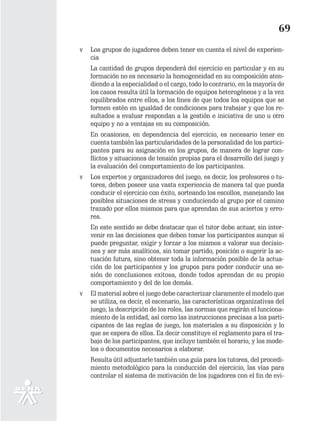 69
v   Los grupos de jugadores deben tener en cuenta el nivel de experien-
    cia
    La cantidad de grupos dependerá del ejercicio en particular y en su
    formación no es necesario la homogeneidad en su composición aten-
    diendo a la especialidad o el cargo, todo lo contrario, en la mayoría de
    los casos resulta útil la formación de equipos heterogéneos y a la vez
    equilibrados entre ellos, a los fines de que todos los equipos que se
    formen estén en igualdad de condiciones para trabajar y que los re-
    sultados a evaluar respondan a la gestión e iniciativa de uno u otro
    equipo y no a ventajas en su composición.
    En ocasiones, en dependencia del ejercicio, es necesario tener en
    cuenta también las particularidades de la personalidad de los partici-
    pantes para su asignación en los grupos, de manera de lograr con-
    flictos y situaciones de tensión propias para el desarrollo del juego y
    la evaluación del comportamiento de los participantes.
v   Los expertos y organizadores del juego, es decir, los profesores o tu-
    tores, deben poseer una vasta experiencia de manera tal que pueda
    conducir el ejercicio con éxito, sorteando los escollos, manejando las
    posibles situaciones de stress y conduciendo al grupo por el camino
    trazado por ellos mismos para que aprendan de sus aciertos y erro-
    res.
    En este sentido se debe destacar que el tutor debe actuar, sin inter-
    venir en las decisiones que deben tomar los participantes aunque si
    puede preguntar, exigir y forzar a los mismos a valorar sus decisio-
    nes y ser más analíticos, sin tomar partido, posición o sugerir la ac-
    tuación futura, sino obtener toda la información posible de la actua-
    ción de los participantes y los grupos para poder conducir una se-
    sión de conclusiones exitosa, donde todos aprendan de su propio
    comportamiento y del de los demás.
v   El material sobre el juego debe caracterizar claramente el modelo que
    se utiliza, es decir, el escenario, las características organizativas del
    juego, la descripción de los roles, las normas que regirán el funciona-
    miento de la entidad, así corno las instrucciones precisas a los parti-
    cipantes de las reglas de juego, los materiales a su disposición y lo
    que se espera de ellos. Es decir constituye el reglamento para el tra-
    bajo de los participantes, que incluye también el horario, y los mode-
    los o documentos necesarios a elaborar.
    Resulta útil adjuntarle también una guía para los tutores, del procedi-
    miento metodológico para la conducción del ejercicio, las vías para
    controlar el sistema de motivación de los jugadores con el fin de evi-
 