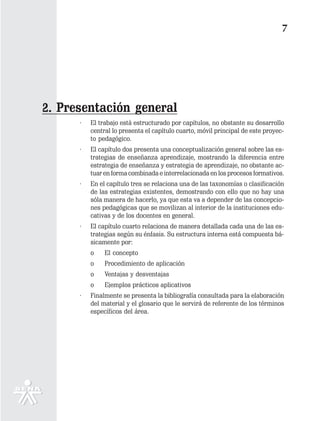 7




2. Presentación general
      ·   El trabajo está estructurado por capítulos, no obstante su desarrollo
          central lo presenta el capítulo cuarto, móvil principal de este proyec-
          to pedagógico.
      ·   El capítulo dos presenta una conceptualización general sobre las es-
          trategias de enseñanza aprendizaje, mostrando la diferencia entre
          estrategia de enseñanza y estrategia de aprendizaje, no obstante ac-
          tuar en forma combinada e interrelacionada en los procesos formativos.
      ·   En el capítulo tres se relaciona una de las taxonomías o clasificación
          de las estrategias existentes, demostrando con ello que no hay una
          sóla manera de hacerlo, ya que esta va a depender de las concepcio-
          nes pedagógicas que se movilizan al interior de la instituciones edu-
          cativas y de los docentes en general.
      ·   El capítulo cuarto relaciona de manera detallada cada una de las es-
          trategias según su énfasis. Su estructura interna está compuesta bá-
          sicamente por:
          o    El concepto
          o    Procedimiento de aplicación
          o    Ventajas y desventajas
          o    Ejemplos prácticos aplicativos
      ·   Finalmente se presenta la bibliografía consultada para la elaboración
          del material y el glosario que le servirá de referente de los términos
          específicos del área.
 