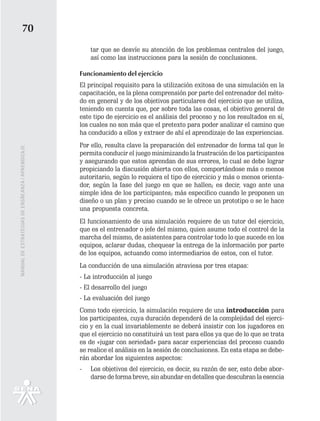70
                                                       tar que se desvíe su atención de los problemas centrales del juego,
                                                       así como las instrucciones para la sesión de conclusiones.

                                                   Funcionamiento del ejercicio
                                                   El principal requisito para la utilización exitosa de una simulación en la
                                                   capacitación, es la plena comprensión por parte del entrenador del méto-
                                                   do en general y de los objetivos particulares del ejercicio que se utiliza,
                                                   teniendo en cuenta que, por sobre toda las cosas, el objetivo general de
                                                   este tipo de ejercicio es el análisis del proceso y no los resultados en sí,
                                                   los cuales no son más que el pretexto para poder analizar el camino que
                                                   ha conducido a ellos y extraer de ahí el aprendizaje de las experiencias.
                                                   Por ello, resulta clave la preparación del entrenador de forma tal que le
MANUAL DE ESTRATEGIAS DE ENSÑEANZA / APRENDIZAJE




                                                   permita conducir el juego minimizando la frustración de los participantes
                                                   y asegurando que estos aprendan de sus errores, lo cual se debe lograr
                                                   propiciando la discusión abierta con ellos, comportándose más o menos
                                                   autoritario, según lo requiera el tipo de ejercicio y más o menos orienta-
                                                   dor, según la fase del juego en que se hallen; es decir, vago ante una
                                                   simple idea de los participantes; más especifico cuando le proponen un
                                                   diseño o un plan y preciso cuando se le ofrece un prototipo o se le hace
                                                   una propuesta concreta.
                                                   El funcionamiento de una simulación requiere de un tutor del ejercicio,
                                                   que es el entrenador o jefe del mismo, quien asume todo el control de la
                                                   marcha del mismo, de asistentes para controlar todo lo que sucede en los
                                                   equipos, aclarar dudas, chequear la entrega de la información por parte
                                                   de los equipos, actuando como intermediarios de estos, con el tutor.
                                                   La conducción de una simulación atraviesa por tres etapas:
                                                   - La introducción al juego
                                                   - El desarrollo del juego
                                                   - La evaluación del juego
                                                   Como todo ejercicio, la simulación requiere de una introducción para
                                                   los participantes, cuya duración dependerá de la complejidad del ejerci-
                                                   cio y en la cual invariablemente se deberá insistir con los jugadores en
                                                   que el ejercicio no constituirá un test para ellos ya que de lo que se trata
                                                   es de «jugar con seriedad» para sacar experiencias del proceso cuando
                                                   se realice el análisis en la sesión de conclusiones. En esta etapa se debe-
                                                   rán abordar los siguientes aspectos:
                                                   -   Los objetivos del ejercicio, es decir, su razón de ser, esto debe abor-
                                                       darse de forma breve, sin abundar en detalles que descubran la esencia
 