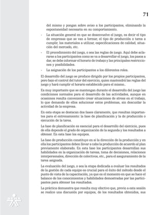 71
    del mismo y pongan sobre aviso a los participantes, eliminando la
    espontaneidad necesaria en su comportamiento.
-   La situación general en que se desenvuelve el juego, es decir el tipo
    de empresas que se van a formar, el tipo de producción o tarea a
    cumplir, los materiales a utilizar, especificaciones de calidad, situa-
    ción del mercado, etc.
-   El procedimiento del juego, o sea las reglas de juego. Aquí debe acla-
    rarse a los participantes como se va a desarrollar el juego, los pasos a
    dar, se debe informar el horario de trabajo y las principales restriccio-
    nes y posibilidades.
-   La asignación de los participantes a los diferentes roles.
El desarrollo del juego se produce dirigido por los propios participantes,
pero bajo el control del tutor del ejercicio, quien mantendrá las reglas del
juego y hará cumplir el horario establecido para el mismo..
Es muy importante que se mantengan durante el desarrollo del juego las
condiciones normales para el desarrollo de las actividades, aunque en
ocasiones resulta conveniente crear situaciones de stress en el trabajo,
lo que demanda de ellos solucionar estos problemas, sin descuidar la
actividad de la empresa.
En esta etapa se destacan dos fases claramente, que resultan importan-
tes para el entrenamiento: la fase de planificación y la de producción o
ejecución de la tarea.
La fase de planificación es esencial para el desarrollo del ejercicio, pues
de ella depende el grado de organización de la segunda y los resultados a
obtener. En esta fase los equipos.
La fase de producción constituye en si la dirección de la producción y en
ella los participantes deben llevar a cabo la producción de acuerdo al plan
previamente elaborado. En esta fase los participantes desarrollan sus
habilidades en la organización de tareas, toma de decisiones, relaciones
interpersonales, dirección de colectivos, etc., para el aseguramiento de la
tarea asignada.
La evaluación del juego, o sea la etapa dedicada a evaluar los resultados
de la gestión de cada equipo es crucial para el éxito del método desde el
punto de vista de la capacitación, ya que es el momento en que se hace el
balance de los conocimientos y habilidades demostradas por las partici-
pantes para obtener los resultados.
La práctica demuestra que resulta muy efectivo que, previo a esta sesión
se realice una discusión por equipos, de los resultados obtenidos, sus
 
