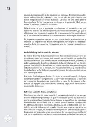 72
                                                   causas, la organización de los equipos, los sistemas de información utili-
                                                   zados y el análisis del proceso, lo cual permitirá a los participantes una
                                                   mejor comprensión de «lo que sucedió». Es usual en este paso, pedir a
                                                   los miembros de los equipos que contesten a la pregunta -Qué harían
                                                   mejor si pudieran comenzar de nuevo?
                                                   Debe tratase de que la sesión de conclusiones no se convierta en una
                                                   sesión de análisis de información eminentemente cuantitativa, ya que el
                                                   objetivo de esta etapa es el análisis del proceso y no de los resultados en
                                                   si; el énfasis debe hacerse en el comportamiento de los «participantes».
                                                   Es importante precisar que es en esta etapa donde se sistematizan y
                                                   ordenan las experiencias de los participantes para lograr el «reconoci-
                                                   miento» de la necesidad de perfeccionarse o de reforzar su comporta-
MANUAL DE ESTRATEGIAS DE ENSÑEANZA / APRENDIZAJE




                                                   miento.

                                                   Posibilidades y limitaciones del método
                                                   La forma descrita de funcionamiento de las simulaciones hace que se
                                                   constituyan en un importante instrumento para el cambio, ya que facilita
                                                   la autoobservación y la autoevaluación del comportamiento, así como el
                                                   autoreforzamiento de este en el campo de la ejercitación de los partici-
                                                   pantes, desde la identificación de las tareas organizativas generales para
                                                   el funcionamiento de la entidad, sus relaciones internas y con el medio,
                                                   hasta la elaboración de la estrategia y la toma de decisiones relacionadas
                                                   con su cumplimiento.
                                                   Por tanto, desde el punto de vista docente, la simulación resulta útil para
                                                   el entrenamiento de dirigentes en la dirección de colectivos, la solución
                                                   de problemas, las relaciones funcionales, la toma de decisiones, la for-
                                                   mación de equipos y la planificación, a corto y largo plazo en una situa-
                                                   ción exenta de riesgos.

                                                   Selección y diseño de una simulación
                                                   Diseñar un simulación no es tarea fácil, es necesario imaginación y expe-
                                                   riencia dada la complejidad para que el modelo no pierda su realismo ni
                                                   sea la propia realidad calcada; lo que desviar la atención de los jugadores
                                                   hacia detalles secundarios que no constituyen al objetivo del ejercicio.
                                                   No obstante, la propia experiencia acumulada en el trabajo con este mé-
                                                   todo le permitirá al entrenador poder diseñar sus propios ejercicios; en
                                                   tanto esto no se logre, se pueden utilizar ejercicios ya diseñados los cua-
                                                   les pueden ser ajustados a las necesidades del entrenamiento, cuidando
                                                   que estas modificaciones sean consecuentes con todas las interrelacio-
 