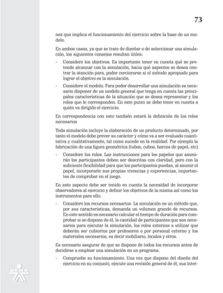 73
nes que implica el funcionamiento del ejercicio sobre la base de un mo-
delo.
En ambos casos, ya que se trate de diseñar o de seleccionar una simula-
ción, los siguientes consejos resultan útiles:
-   Considere los objetivos. Es importante tener en cuenta qué se pre-
    tende alcanzar con la simulación, hacia qué aspectos se desea cen-
    trar la atención para, poder cerciorarse si el método apropiado para
    lograr el objetivo es la simulación.
-   Considere el modelo. Para poder desarrollar una simulación es nece-
    sario disponer de un modelo general que tenga en cuenta las princi-
    pales características de la situación que se desea representar y los
    roles que le corresponden. En este punto se debe tener en cuenta a
    quién va dirigido el ejercicio.
En correspondencia con esto también estará la definición de los roles
necesarios
Toda simulación incluye la elaboración de un producto determinado, por
tanto el modelo debe prever su carácter y cómo va a ser evaluado cuanti-
tativa y cualitativamente, tal como sucede en la realidad. Por ejemplo la
fabricación de una figura geométrica (tubos, cubos, barcos de papel, etc)
-   Considere los roles. Las instrucciones para los papeles que asumi-
    rán los participantes deben ser descritas con claridad, pero con la
    suficiente flexibilidad para que los participantes puedan, al asumir el
    papel, incorporarle sus propias vivencias y experiencias, importan-
    tes de comprobar en el juego.
En este aspecto debe ser tenido en cuenta la necesidad de incorporar
observadores al ejercicio y definir los objetivos de la misma así como los
instrumentos para ello.
-   Considere los recursos necesarios. La simulación es un método que,
    por sus características, demanda un volumen grande de recursos.
    En este sentido es necesario calcular el tiempo de duración para com-
    probar si se dispone de él, la cantidad de participantes que son nece-
    sarios para ejecutar la simulación, los roles externos a utilizar que
    deberán ser cubiertos por profesores o por personal externo y los
    materiales necesarios, es decir mobiliario, locales y otros.
Es necesario asegurar de que se dispone de todos los recursos antes de
decidirse a emplear una simulación en un programa.
-   Compruebe su funcionamiento. Una vez que dispone del diseño del
    ejercicio en su conjunto, ejecute una revisión general de él, sus inter-
 