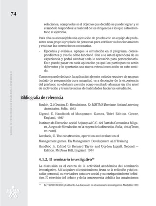 74
                                                                   relaciones, compruebe si el objetivo que decidió se puede lograr y si
                                                                   el modelo responde a la realidad de los dirigentes a los que está orien-
                                                                   tado el ejercicio.
                                                              Para ello es aconsejable una ejecución de prueba con un equipo de profe-
                                                              sores o un grupo apropiado de personas para verificar su funcionamiento
                                                              y realizar las correcciones necesarias.
                                                              -    Ejecútela y evalúela. Aplique la simulación en el programa; corres-
                                                                   pondientes y evalúe cómo funcionó. Con ello usted aprenderá de su
                                                                   experiencia y podrá cambiar todo lo necesario para perfeccionarla.
                                                                   Esto puede pasar en cada aplicación ya que los participantes serán
                                                                   diferentes y le aportarán una nueva retroalimentación en este senti-
                                                                   do.
MANUAL DE ESTRATEGIAS DE ENSÑEANZA / APRENDIZAJE




                                                              Como se puede deducir, la aplicación de este método requiere de un gran
                                                              trabajo de preparación cuya magnitud va a depender de la experiencia
                                                              del profesor, no obstante permite como resultado alcanzar un alto nivel
                                                              de motivación y transferencias de habilidades hacia los estudiante.

                                                   Bibliografia de referencia
                                                              Boulde, G.¡ Gration, D. Simulations. En MMTMS Seminar. Action Learning
                                                                 Associates. Sofia. 1983
                                                              Elgeed, C. Handbook of Manqement Games. Third Edition. Gower,
                                                                 England, 1987
                                                              Instituto de Direcci6n social Adjunto al C.C. del Partido Comunista Búlga-
                                                                  ro. Juegos de Simulación en la espera de la direcci6n. Sofla, 1983 (Texto
                                                                  en ruso).
                                                              Loveluck, C. The construction, operation and evaluation of
                                                              Management games. En Management Development ar.d Training
                                                              Handboo .k. Edited by Bernard Taylor and Gordon Lippitt. Second ~
                                                                 Edition. McGraw Hill, England, 1984

                                                              4.3.2. El seminario investigativo10
                                                              La discusión es el centro de la actividad académica del seminario
                                                              investigativo. Allí adquiere el conocimiento, fruto de la reflexión y del es-
                                                              tudio personal, su verdadera estatura social y su enriquecimiento defini-
                                                              tivo. El ejercicio del debate y de la controversia debilita las convicciones
                                                              10
                                                                   LOTERO OROZCO, Gildardo. La discusión en el seminario investigativo. Medellín 1992
 