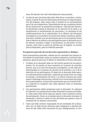 76
                                                       sicos del discutir han sido reiteradamente desconocidos.
                                                   3. La idea de que una buena discusión debe llevar a acuerdos y conclu-
                                                      siones: A pesar de que las discusiones pertenecen al campo pragmá-
                                                      tico del lenguaje, éstas tienen más el sentido de un entrenamiento
                                                      que el de una competencia. Especialmente las que se generan dentro
                                                      de las sesiones de un seminario investigativo. «Discutir por discutir»
                                                      es beneficioso cuando la discusión es un ejercicio de la razón y no
                                                      simplemente la manifestación de emociones y la descarga de los
                                                      condicionamientos de la subjetividad. Si el objetivo del seminario
                                                      investigativo no es producir la ciencia sino formar científicos, podría-
                                                      mos decir, también. que las discusiones que en él se propician tienen
                                                      más el objetivo de educar a los participantes para la discusión que el
                                                      de obtener acuerdos o llegar a conclusiones. La discusión, de esta
MANUAL DE ESTRATEGIAS DE ENSÑEANZA / APRENDIZAJE




                                                      manera, sería más un punto de partida que de llegada, un acicate
                                                      para la búsqueda y para la reflexión personal.

                                                   Presupuestos generales de una discusión argumentativa y dialógica
                                                   Estos presupuestos generales, además de ser conocidos por quienes in-
                                                   tervendrán en la discusión, tienen un carácter imperativo y universal. Son,
                                                   asimismo, garantía para que el debate se desarrolle en forma adecuada.
                                                   1   El objeto de la discusión debe ser del interés general de los partici-
                                                       pantes: En tal sentido se hace necesario un conjunto de acuerdos
                                                       previos, que en el caso del seminario investigativo, ya han sido pre-
                                                       determinados en el proceso de elección de la temática y en el de la
                                                       selección de los participantes. El objeto de la discusión debe apare-
                                                       cer suficientemente justificado y explicado por quien tiene a su cargo
                                                       la relación o presentación del tema y en última instancia por quien
                                                       posee el liderazgo institucional o natural en la convocatoria del grupo
                                                       de los participantes. La base del conocimiento que es el interés teóri-
                                                       co o práctico en cualquier caso, debe aparecer como un fenómeno
                                                       generalizado.
                                                   2   Los participantes deben prepararse para la discusión: Un esfuerzo
                                                       de reflexión y de estudio previos debe anteceder la práctica del deba-
                                                       te. Cada quien debe llevar algo qué aportar como condición mínima
                                                       de participación. Quien no se prepara para la discusión entorpece el
                                                       desarrollo y desvía el rumbo de una actividad que aparece como el
                                                       resultado de un esfuerzo comunitario.
                                                   3   Cada cual debe sentirse responsable de los resultados de la discu-
                                                       sión: Así, no debe buscar pretextos para marginarse o ponerse por
                                                       fuera de ella. Debe estar consciente de que, dialógicamente, la con-
 