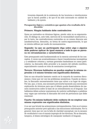 77
    troversia depende de la existencia de los locutores e interlocutores
    que la hacen posible y de que él ha sido convocado en calidad de
    hablante y de oyente.

Presupuestos lógicos y semánticos que apuntan a los resultados de la
          discusión:
Primero: Ningún hablante debe contradecirse
Quien se contradice en términos lógicos, pierde valor en su argumenta-
ción. El diálogo es, ante todo, ejercicio de la racionalidad constructiva y,
por lo tanto, las contradicciones contenidas en un mismo discurso son
autodestructivas, demuelen, en forma de contra-argumentación, lo que
se intenta edificar por medio de razonamientos.
Segundo: Lo que un participante diga sobre algo o alguien
debe poderse aplicar de igual manera a todo lo que se parez-
ca en circunstancias y características.
Este presupuesto está fundamentado en la esencia universal de los con-
ceptos. A veces nos acostumbramos a hacer transferencias incompletas
y a establecer criterios y normas generales basándonos en casos parti-
culares. La discusión debe proceder a la manera del método científico,
especialmente cuando se trata de seminarios investigativos.
Tercero: Diversos hablantes no pueden emplear la misma ex-
presión o el mismo término con significados distintos.
Esta es una situación bastante común en la mayoría de nuestras discu-
siones y tiene que ver con los problemas semánticos. Cuando se descu-
bre, la discusión necesariamente tiene que volver a su lugar de origen.
Por eso, que, a veces, sea necesario prevenirla haciendo una conveniente
explicación de términos para que el debate pueda desarrollarse de ma-
nera constructiva sobre la base de un entendimiento en el lenguaje. Los
hablantes deben aclarar expresiones de carácter anfibológico o palabras
muy vagas que extravían la discusión del nivel de pertinencia que debe
mantener.
Cuarto: Un mismo hablante debe cuidarse de no emplear una
misma expresión con significados distintos.
A no ser que brinde las aclaraciones correspondientes. Este es el mismo
presupuesto anterior pero aplicado a las elocuciones individuales. Por lo
general, tiene que ver con la falta de claridad conceptual, con la escasez
de vocabulario o con el manejo impropio de los términos. No se descarta,
tampoco, el deseo estratégico de manipular mediante el lenguaje.
 